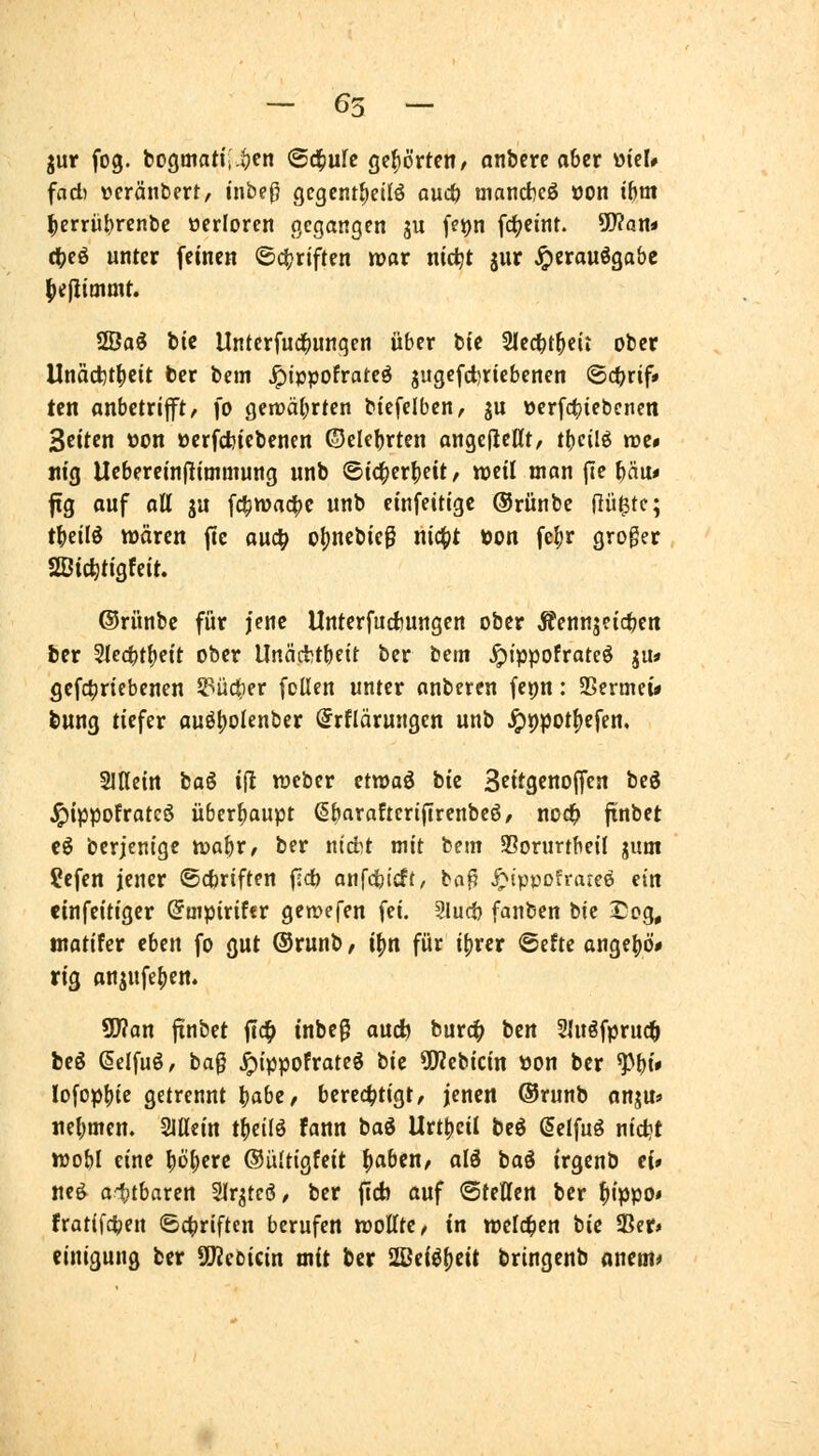 - 65 - jur fog. bogmatii-iVn ©d^ufc gehörten/ anbete aber mU fad) Dcränbert, inbeß gegcntljedö aud& tnanct)eS öon if)m ^errü^renbe ocrioren gegangen ju fet)n fc(;emt. 5Wön< (t)eö unter feinen @ci?rjften war nic^t jur ^itavi^abz lieflimmt. 2Öaö bic Untcrfud^ungen über bte Slec^t^eit ober llnäcfet^cit ber bem ^i»pofratcö jugefd)riebenen ©c^rif* tcn anbctrip, fo gen)ä(;rten btefclbcn, ju öerf4)iebcnen Seiten t)on oerfcbiebenen ©ekbrten angefleHt, tbeilö roe* «ig Ueberein(liaimung unb ©tc^er^eit / weil man fite bau« |tg auf aU ju fctiwad|)c unb cinfeitigc ©rünbe ßü^tc; tbeilö wären fte ou4> of)nebtcg nic()t öon fef)r groger SBic^tigfeit. ©rünbe für jene Unterfucfcungen ober Äennjetcbcn ber Siecbtbeit ober Unäcfctbeit ber bcm ^ippofrateö ju* gcf4)riebenen S^üc^er [ollen unter anbeten fepn: 9>ermei* bung tiefer auöt)olenber (Srflärungen unb ^ppotfjefen. SlHeirt tai ijl wcber etwaö bie Scttgcnoffen beg .^ippofrateö überbaupt ßbflvaftctiflrenbeö/ noclf> jtnbet eö betjenige toal)x, ber ntd^t mit bem SSorurtbeil guni ?cfcn jener ©cfctiften (Idb anfdbtcft/ ba^ ^ippcfraieö ein einfeitigcr Smpitifft gewefen fei. Slucb fanben bie I^oq, tnatifer eUn fo gut ©runb / ifjn für ifjrcr Sefte ongebö* rig anjnfe()em 9D?an finbet fld^ inbe^ aucb burc^ ben Sütöfpruc^ beö @elfuö, ba0 .^tppofrateö tU 5Wcbicin üon ber W* lofopbte getrennt babc/ berechtigt, jenen ©runb anju» «ebmen. SlUein t^eilö fann tai Urtbcil beö ßelfug nictjt wobi eine böberc ©ültigfeit ^aben, ald baö irgcnb ei» nc^ oiitbaren Slr^tcö/ ber ficb auf ©fetten ber ^ippo< fratifcben 64>riften berufen wottte, in welchen bie IBer» einigung ber SUZebicin mit ber 2ßei^()cit bringenb anem*