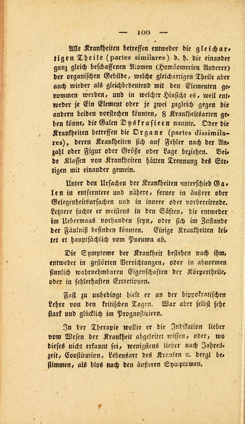 Wi ÄranfReiten betreffen cntwebcr btc glcfc^or» tigen Xfjeilc (partes similares) b. ^. bte einanber ganj gleich bcfcbajfencn Sliomen (^omöoincrjen Slnbercr) t)cr orgamfd^en ©ebilbe, voücS)t gleichartigen Z^iik aber auc^ »icbcr alö glei^bcbcutenb mit ben Elementen ge* nommen werben, unb in welcher .^itificfyt eö, weil cnt* Weber je Sin ©lement ober j'c jmei suglei4) gegen btc onbern beiben öorjlec^en fönnten, 8 Äronffieitöarten ge» ben fönne, bie ®alen 25t)öfraftecn nannte. Dber tit Äranf|)eiten betreffen bie Drgane (partes dissimila- res), beren Äranf^eiten (Ic^ auf geiler md) ber 2(n« ja^I ober gigur ober ®rö0e ober ?agc bejieben. 55et» bc klaffen »on Äronfbeiten ^ätttn Strennung bcö ©te# tigen mit einanber gemein. Unter ben Urfac^en ber Äranfbeiten unferfc^ieb ® a • Ictt in entferntere unb nähere, ferner in äugcre ober @elegenbeitöurfa4)en unb in innere ober öorbereitenbe. ?c^tere fuc^tc er mciftcnö in ben Bäfuti, tiz entweber im llebermoaö »orbanben fepn, ober pc^ im Suftanbe ber gäulnig beftnbcn fönntcn. Einige |tranf^eiten lci# tet et ()auptfäcblic^ oom ^neuma ab* Sie €i)mptomc ber Äranfbeit beflcben nac^ i^m, cntweber in geftörten SSerricbtungeu/ ober in abnormen finnücb tr>nbrfbmbaren (Jigenfc^aften ber ^'örpert^cüe, ober in fehlerhaften @rcretie«en. gofl ju unbebingt l)idt er an ber bippofrntifc^en 2e^rc üon ben fritifcbcn Xac^tn. 2öar aber felbjt fefjr darf unb glücflic^ im ^rognojliciren. 5n ber Xberopie tooKte er bie Snbifatfon lieber »om SBefcn ber Äranf^eit abgeleitet n'\\]<:u, ober, wo biefeö nicbt erfannt fei, wenigUcnö lieber md) 3a()reä» idt, SonjlituJion, Jeben^art beö jtvcnfen u. bergl be# (limmen, al& bloö m<i) ben änderen e^u.ptomen.