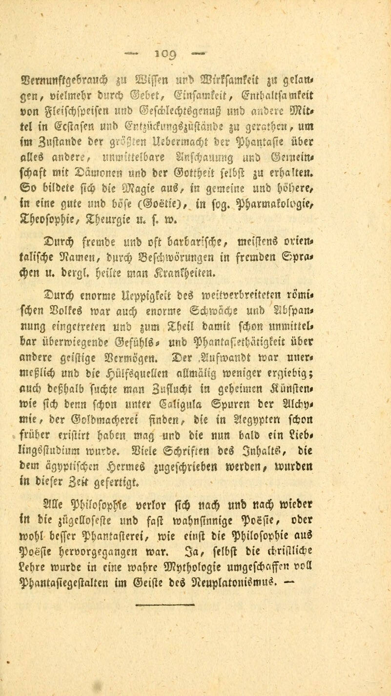 Sßftnut!ff9c6raud& ja SÖijJen «rt» 2BtrffamfcU j« gcia«« gen/ otelme^r fcurci;? ©ebct, ©mfamfeit, ^ntfialtfamfett »on gfeifdjfpeifcn utrb ©efcblec^fögsnu^ unt) ar.berc 9)?iU tel in @cfiafen unb ©nt^ücfimg^iüfiänbe §u gerct^cn, um im 3«Rßnt>^ liff ^n^'^tm Uibama^t tu ^t)anta(je übet oUcd anbere, iinmi''te!6oye Slnfcfjainmg unb ®mum* fc^aft mit Säwoneti unb ber ©ottfjei! fel&|! ju erhalten. ©0 bilbete jTc^ bte QJ?agtc au^, m gemeine unb (jölkrc/ in eine gute unb bö'fe (@oetic), in fog. ^^armftfologie/ 2:^cofo^()te, Jt^eurgic u» f. ». 2)ur(^ frembe unb cft fear&arfff^e, mcificnö ovicn* taltfd^e rfiatncu/ bnrdf; Sefdi'vövungfn in fremben ^?pra* ^cn lt. berg(. feilte man ^vanH^eircn. ®urd& enorme Hcppigfcifc bc§ lücitoetbrettcrcn romi« fc^en SSoIfeg n?ar auc^ enorme ^Bdimd^e «nb Slbfpan* rung eingefreten unb jum Sl^eil bamit fci^jDn immittcl» iax übcrwiegenbe @cfü()Ig* ttnb ^^«ntaprljärigfeit über ßnbere gcifitgc Sßcrmogett. Sser ,2!ufa?ßtibt war uncr« mcgh'«^ mh t)k ^ülf^qucUcn oßmälig wjcniger ergiebig; ßucö bef{;alb fuc^te man 3isflu(^t in getjetmen i^ünficn» ttjic ficfe benn [(^on unter ßatigiila ©puren ber 2llcfci)< mie/ ber ®cjfbmacf>crei ftnben/ bie in 5Iegi)pten fdjon frü&cr eriiltrt ^aben mag unb hU nun fcalb ein ?ieb* lingölTiibEum würbe. SSiele ©(^riften be§ 5nl)alt«'», bie bcm cgppn'fc^jn ^crmeg gugcfc^rieben werben^ hrurbcrt in biefer 3etf Qefertigt. Slffc ^fjifofopfite »error itd& ttöd^ «nb ttac^ wieber fit bie jügcßofefie unb faft wa^njlnnige ^oejie, ober njo^l beffer ^l;antafierei, wie eiiijl tit ^()ilofopl){e aui ^oepe ^ertJorgegangen war. ^a, felbjl bie (Irifllictc ^ebre würbe in eine waf»rc 9J?i)t^ofogie umgefc^Ciffm t^PÖ ^^rtntflfiegeflaltcn im ®ei(le beö 3fJeuplatoni^mu^. —