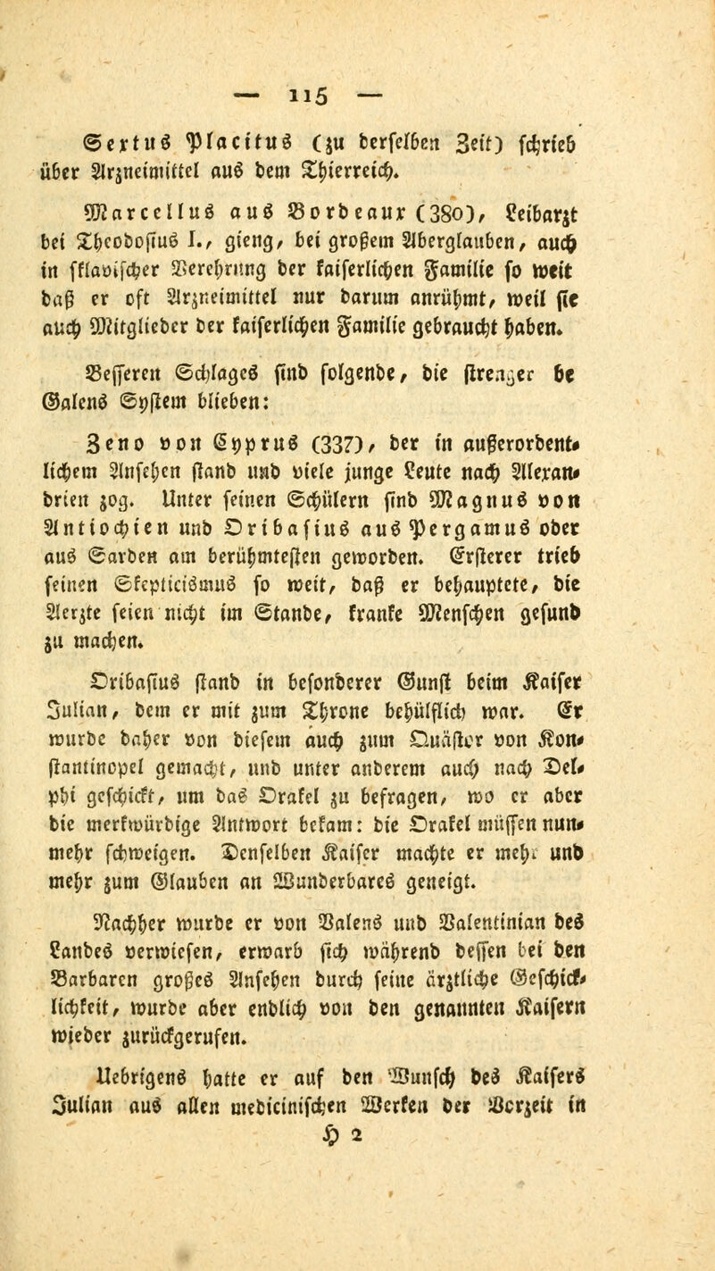 ©eytuö ^focttuö (ju bcrfer6ß5i Sei'O fc^rieb Ü6er Slrjneimiüd au6 bem ^^ierreic^. «JJJarcclIuS auö S5orbcaur (38o), ^cibatst bei X()eobo|iuö L, QmQ, bei großem Slbergfaubcn, ouc^ in [naoiff^er SScrel^rung bcr fdifcrlic^cn Familie fo weit ta^ er oft Slqr.eimittcl nur borum flnrü()nit/ weil fle auc^ SOZitglieber ber foifcrIic|iert ^amilk gebraucht ^abcn. S3ef[cren ©djiagcö finö foIgenbC/ bic (ircnjier ht ®alcnö ©t)(lcm blieben: 3cno üon ßi)prug (337)r ber in au^erorbcnt* lid^em 2liifcl;ert (lanb usb mk junge ?eutc m<^ 5llej:aiu brien gog. Unter feinen ©d^ülern finb ÜKagnuö »Ott Slntioc^ien nnb Dribaftuö ouö^crgamuö ober ouö Farben om berü^mtefjen gemorben. (irflerer tr{c& feinen ©fcptictöoiuö fo weit, ba^ er behauptete, bte Sler^te feien n'4t im @tonbc, franfe S[Renfc§ett gefunb ju wachem Dri6af[Uö (lanb in befonberer ©unfl beim Äaifer Julian, bem er mit ^vtm S^^ronc be^ülflid) war. dt würbe ba^er üon biefem önc^ jnm Ouvijlcr üon Äon* (iantincpel gemacht, nnb unter onberem aucf; naci; 2)er* p{)i gcfc^icft, um ba^ Drafel ju befragen, wo er aber bie merftt)üvbige Slntwort befam: bic Orafel muffen nun« me^r fcfcweigen. ^enfelben .^aifcr mad^te er me^i unb me(>r jum ©lau&en an Sßunberbarcö geneigt. 3^ac^^er würbe er öon Salenö unb Sßalentinian beö Canbeö »erwiefen, erwarb fi4> wä^renb beffen bei bert ^Barbaren gro^eö Sinfe^en burc^ feine ärjtli4)e ©efc^icf* Udjfcit, würbe aber cnblic^ üon bcn genannte« Äaiferit wjcbcr jurücfgerufen. Uebrigenö l;atte er ouf ben 'Sunfc^ be^ Äaifer« 3ulian mi aüm mebicinif(ten ÜBcrfen ber iOcrgeit in ^2