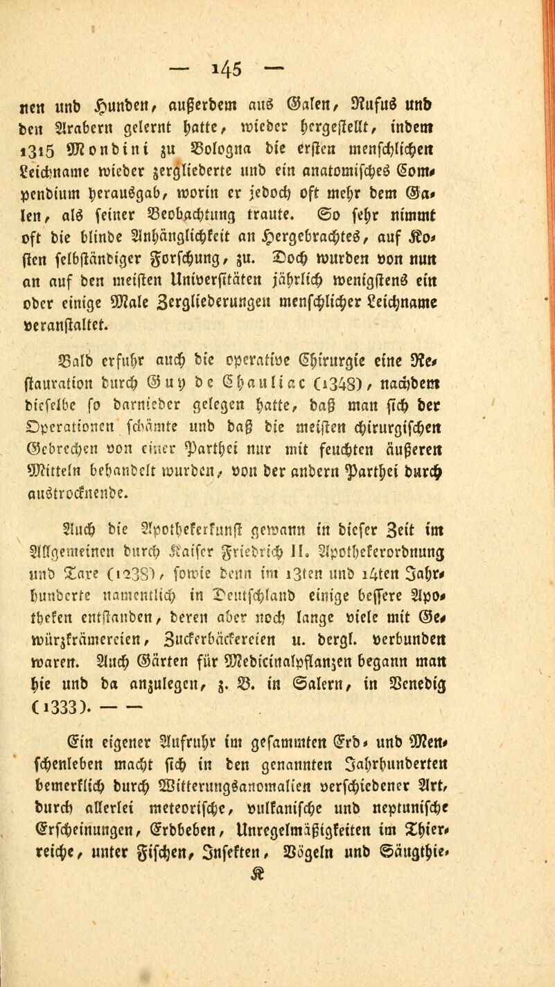 itcn unb ^unbc«^ au^crbcm aus ©afcn/ SWufuö unb fceit SIrabcrn gelernt Ijatte, micbcr ^crgc|Iellt, inbcnt i3i5 SJZonbini ju SSoIosna bic crficit menfdjUc^ett getcbnamc wtebcr jergliebcrtc unb ein onatomifc|)cö (5ont^ !penb(um l)erauögab, worin er jebod) oft mef;r bem @a» len, alö feiner SSeobflc^tung traute, ©o fc^r nimmt oft bic blinbc 21n()änglic|)feit an hergebrachtes, auf Äo< (len felbjlänfciger gorfc^ung, gu. 2)oc^ würben öon nutt on auf ben nieiilen Uniücrfitäten jäfjrlic^ wcnigfienö tin ober einige Tlak SefSlt^berunge« menfc|>Itc^cr Scic^namc »eranfJaltet. SSalb erfuhr auc^ bic operatiüc ^^trurgic eine S)?e# (lauvation burc^ @ui) be (§(»auliac (i348)/ nadjbcct btcffibc ^0 barnteber gefegen i)attt, ta^ man fid& bct Dpcrationcn fcfiämtc unb ba^ bie meiflen d^jirurgifd^ett @cbrcd;cn öon cisier ^art^ei nur mit fcud^ten äu^ercit 9J?ttte(n bebanbelt »üurbcn, öon bcr anbern ^art^ei burd^ auStrocfncnbe. 5!ucl& bie SJ^otbeFerfun|l gewann in biefer Seit im SlKgenifincn burcb jiaifcr griebricf) IL Slpotfjeferorbnung unb ^are (i^SS)^ fowic bcnn im i3ten unb i4ten ^a^vt I)unbcrtc uanientüd; in 1>cutf(^(anb einige bejfcre Sipo* t\)eUn entfianben, bereu aber uocf^ lange öielc mit @c* würjfrämcrcien, 3«cfcrbäcfereie« u. bcrgf. öerbunbett waren. 2lud^ ©arten für 5!}?ebicirta(pflanjcn begann matt l()te unb ba anjulegcn, g. S3. in ©aleru/ in SSencbig (1333). (^in eigener 2IufruI)r im gefammten (Jrb» unb 9D?cn# fd^cnleben mad^t fld^ in ben genannten 3al;rbunbertc« fccmcrflid^ burd^ SÖitterungSanomah'cn oerfc^icbener 2lrt/ burci) aKerlet meteorifc^c, »uIFanifd^e unb neptunifdbe (5rfd()einungen/ @rbbebcn, Unregermägigfciten im S^^ier* reiche, unter gifcfecHf 3nfeften/ SSögeln unb ©äugt^ie»