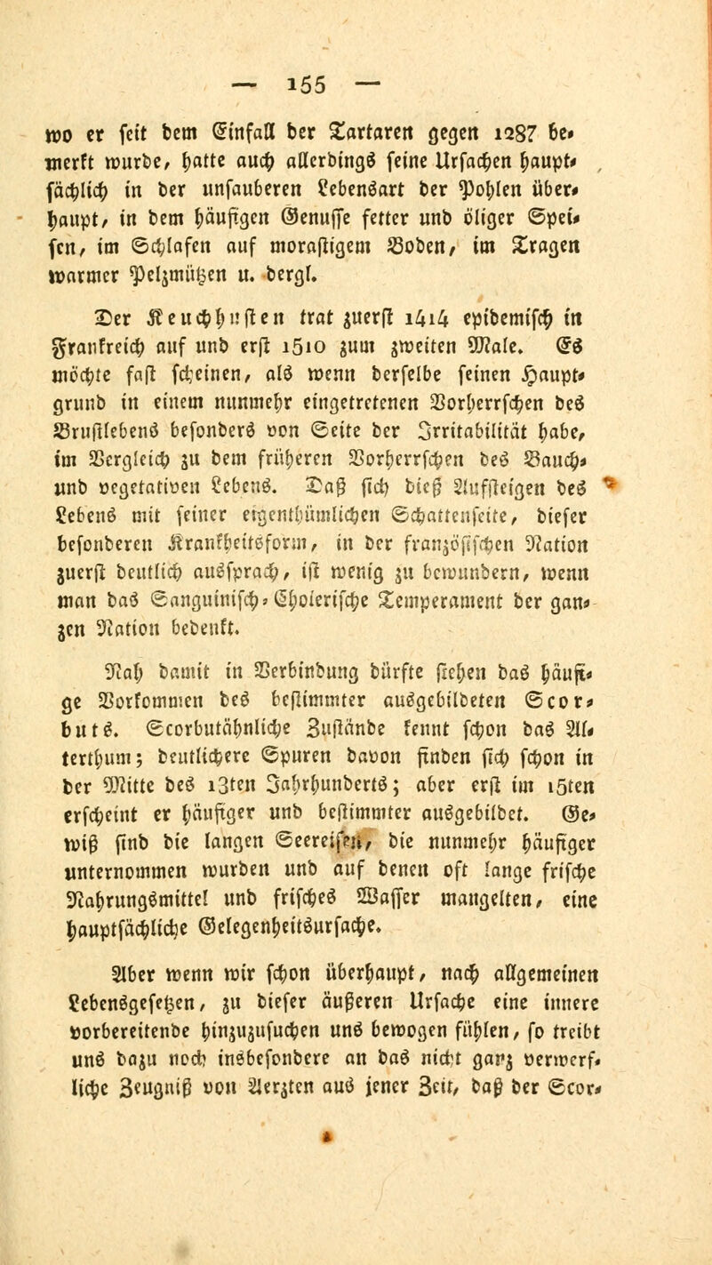 wo er fett fcem (Einfall ber Xavtann gegen 128? 6c» werft würbe, ^attc auc^ allerbingö feine Urfac^en ^aupt* , fäc^Iic^ in ber unfanbercn ?ebcnöart ber ^o()Ien über* I)aupt/ in bem pufigcn ©enujfc fetter unb öliger ©pei# fcn/ im ©ctylofen auf niorafiigem S3oben^ im Strogen ivnrmcr ^eljmii^en u. bergf. Ser Äeuc^^nflen trat pueril i4i4 cpibemifc^ tu 5^ratifreid() auf unb er(i i5io ^um gwetten 5D?aIe. @ö inöct)rc fafl fci:einen, alö wenn berfelbc feinen ^aupt* gruiib in einem nunmefir eingetretenen 23or|)errfc^en beö JBruflIebenö befonberö üon <BnH ber Irritabilität i^ah^, im S5erg[et4) gu bem fni{)eren SSortjerrfc^en beö SBauc^* wnb oegetatiüen Sebetiö. 2)a^ ftd) bic^ 2(uf|7e{gen bcö * SJcbcnö mit feiner etgenti;üm{tcl;en ©c^attenfeitc, biefcr befonberen Äranfbetteform, in ber franjöfsfitcn 3?ation juerjl beutltd) au^fprac^, i\1 wenig ju bcwunbern, wenn man baö (5rtnguinifc^»(If)oierifc^e Temperament ber gan* jcn 5^ation bebeuft. Tial) bamit in SSerbinbnng bürfte fielen ta^ ^äuf[< ge SSotfommen beö bcflimmter au^gebilbeten ©cor* hüt^, (Ecorbutä{)nlici;e 3u|lnnbe fennt fc|jon ta^ Stf« tertf)um; beutlic^erc ©puren baüon ftnben jld; fc^on in ber ^itte beö i3ten 3n^r|)unbertö; aber er(l im löten crfc^eint er ()äuftger unb beflimmter ouögebilbet. @e* \oi^ finb bie langen ©eereifeu, tiz nunmehr ^äuftger unternommen würben unb auf benen oft lange frifc^e 3fta^rnng^mitter unb frifc^eö SBaffer mangelten, eine ^auptfäc^Iidje ©elegen^eitöurfac^e. 2lber wenn wir fc^on überhaupt, nac^ aßgcmetneit ?cbenögefe^en r jn biefer äußeren Urfac^c eine innere »orbereitenbc ()inju3u[uct)en unö bewogen füllen/ fo treibt unö bagu nod? inöbcfonbere an ta^ ni&t garj oerwerf* Uc^e 3eugni0 won 2iergten auö jener ^iit, boß ber ©cor*