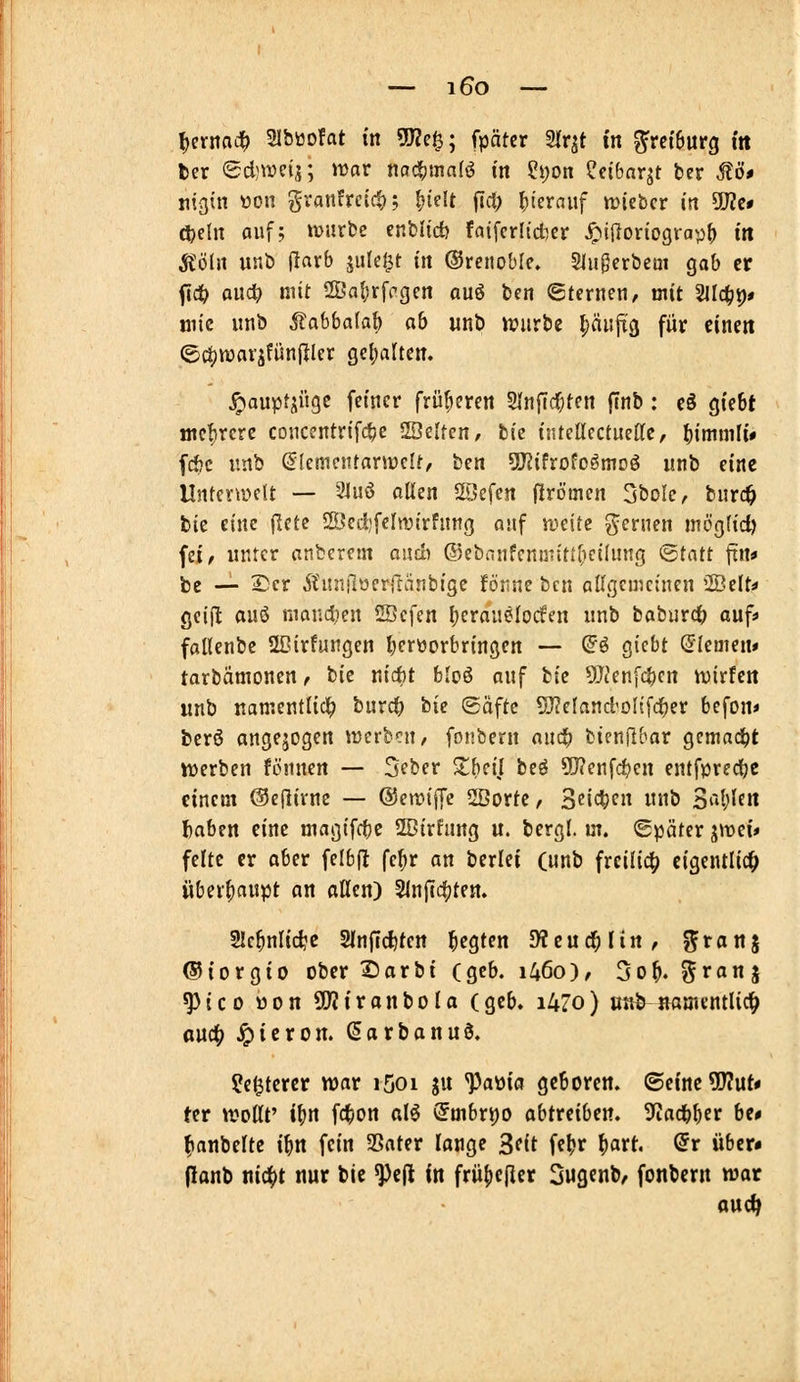 — i6o — ^ernnd^ SIbttofat in 5J?e^; fpäter m^t in ^ret6urg ttt ber 6d)weij; wav nac§ma(ö in ?i)on ?cibnqt ber Stö» nigin üon granfreict); fjicit ftct; hierauf »rieber in ÜJZc» ö)i\n auf; tvurbe cnblid) faiferli'cber ^ijloriograp() in Ä'öhi unb (larb jule^t tit ©renoble» Slugerbem gab er flc^ and) mit 21>al;rfrgert auö ben Sternen, mit Sllc^p* mic unb Mahbala^ ab «nö n?urbe ^äufi^ für einen ©c^njarjfünfller ge()alten. ^auptjügc feiner früheren 2Inf[c(;tcn finb; cö gtebt ütcf^rcre coucentrifc^e 20elten/ tiz tjitellcctuette, ]()immli# fc&c imb ^lemciUarirelt, ben SJJifrofo^moö unb eine Unterwelt — 3]uö allen SScfen firömen 3bolc, burc^ bie eine (lete SÖedjfelnjtrfnng nnf weite fernen möc^lid) fei, unter anberem oncb ®ebnnfenntiti(icilung ©tatt ftn« be — 2!cr Äunilüerllänbigc förne ben allgemeinen 2Belt< geijl auö niandien 2Scfen Ijeranelocfen unb baburc^ auf* fallenbe 2I?irfungen liertiorbringen — ©ö giebt (Giemen* tarbämonen, tiz ni*t bloö auf tiz ^UJenfc^cn wirfett unb uamentlic!^ burcO tiie ©äftc 5J?eland'olifd^er befon» berö angejogcn werben, fonbern andb bicnflbar gemacht werben fönnen — Seber Xl)dl beö 9J?enfd?en entf^jredbe einem ©eflivnc — @em^e 2Borte, 3eic|)en unb Sableit !baben eine magifcbc 2Dirfnng u. bergl. m. (Später ^\vd* feite er aber felbfl fe^r an berlei (nnb freiließ eigentlich überf)aupt an allen) Slnftc^ten. 21c^nlid;'c Slnflc^ten liegten Dteud^Hn, %tani ©iorgio ober ^orbt (geb. i46o), 3o^. ^^J^«? ^ico üon 9D?iranbola (geb. i4Zo) uttb «amentlicl^ an(i) ^icron. Sarbanuö. ^egtercr war i5oi gu ^a\i\a geboren. (Bdnt^nt* Ut wollt' ib« fc^on al^ (5nibrt)0 abtmbzn. ^Jadbber be# fianbelte ibn fein SSater lange Seit fcbr ^art. (5r über» flanb m<i)t nur bic ^t\i in frü^ejler Sugenb, fonbern war ouc^