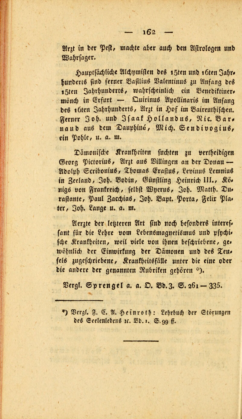 Slrjt in ber ^c(l, wachte aber ouc^ feen SIjlroIOQCtt unb aSaljrfagcr. j^ou^tfcu^Kcfec Sllc^^im'flcn beg istcn unb i6ten3fl5f# ^URbcrtö fitib ferner SafiUuö aSalentimiö gu Slnfang be^ löten 3a^rf)unbertö/ wa^rfc^cinlid) ein S3cnebift(ner# tnönc^ in Erfurt — Qmrinuö Slpottinariö im Slnfang beö i6ten ^a^x^m^ext^, Slr^t in J^of im 5Baireut()ifc^en. gerner 3of>. unb Sfaaf ^oiranbuö, 5«ic. S8ar# tiaub mi bem 2)aup^{ne, SiWic^. ©cnbiöogiuö/ ein ^o^Ie/ u. a. m. Sätttonifcfcc Jfrflnffetten Mt<n ju »erf^eibfgen ©eorg ^ictoriuö^ SIrjt onö SBitttngen on bcr Donau — Slbolp^ ©criboniu^/ S;(;omaö @ra(luö, ?eoinuö ?emniuö in Seelanb, 3of>. 33obin, ©ünjlU'ng ^einrid? III./ Äö# «igö öon granfreic^, felbfl 2Bj)cruö/ 3o^. 5D?att^. 2)u* raflantc, ^aul Sacd^ifl^^ 3o^. S3apt. ^orta, $$elir fla» UV, 3o^. Sänge u. a. m. Slerjtc bcr le^teren SIrt finb iiod^ 6efonber6 inferef» fant für bie ?c()re »om febenömagnetiömuö unb pfijd^i« fdtje ^ranf^eitcu/ weil ttielc oort i^nen befd^rieOenc/ ge* wö^nh'd) bcr (Jinwirfung ber SJämonen unb bcö Zen* felö jugefc^riebenc/ ÄranfbcitöfäHc unter tit eint ober bie anbere ber genannten SHubrifen gehören --O» SSergT. ©prettgcl a. a. £). Sb.3. ©.261 —335. *) aScr^r. 3. (?. 5M. <f)e{nrot^: Se^rtud^ ber ©torungen bed eeelcnlebenö k. 23t). i. ©.99 ff.