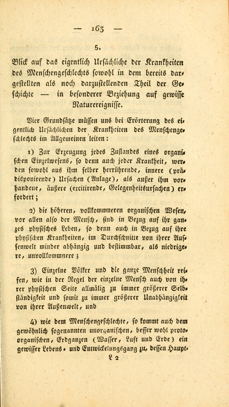 5. 93(tcf auf t>ag ci'gentHc^ Urfäd}h'c^e &er ^ranf^ei'teit beö 9)?enfd)engefd)(ed)tö fottjo|>l m bem bereite Mxf gefreuten alö nod) öarjafTeUcnben Z^dl bcr @c# fd}ic^tc — tn befonbercr QScjte^ung ouf gcttjilTc S^aturercigni'Ue. Sßicr ©runbfnf^c tiiujifcn unö bei ©rörteruttg bcS ef# gentlid) llr)ad)(id;eu bcr Äranf|)Jtten bcS SKenfc^jcngc* fttjlcd^tö im SlUgemcinen leiten: i) 3ut ^rjeugimg jebcö SuP^nöeö ciitcö organi* fd;en (Jiniclmcfenö/ fo bcnn ai\<i) jeber .^ranf^eit/ wtv* ben fowo^I auö i{)m felber ^crrü^rcnbc^ innere Cptä* biöponirenbc) Urfact;cn (Slnlage)/ olö au0er i^m öor# ^anbene, äuperc (excttirenbe, ©elegcn^eitöurfac^cn) cr# forbert; 2) bic ^ö^eren, üoflfommneren organifc^en Sfficfettf »or oflen alfo ber ^en^ü), finb in S3ejug auf i\)x gan« geö p{)i)ftfci(?eö ?cben/ fo bcnn aud^ in SSejug ouf ibre pbi)il|'d;en ;^ranfbeiden, im IDurctjfcbnittc öon ibrer 2luf» fennjclt minber abbnngig unb beflimmbar/ olö nicbrige* xt, unöoUfommnerc; 3) ^injelne Sölfcr «nb hie ganje ?0?enfcbbcit reu fcn, wie in ber Siegel ber einzelne 5D?enfc^ auc^ üon ib* rcr ^Jb^fifcb«« ®f't<J altmälig ju immer größerer ©elb# flänbigfcit unb fomit ju immer größerer Unabbiinsigffit »on ibret Slußenwelt^ unb 4) wie bem SWenfcbengefcblecbte, fo fommt aucb bcm genjöbnlidb fogcnannten unorcianifcbcn/ bcjfer njobi proto* crgonifd^en, ©rbgan^ert (fflajTer, 5uft unb Srbe) ein gen?iffer Cebenö» unb (5ntn?icfclung^gang ju, beffen ^aupt» ? 2