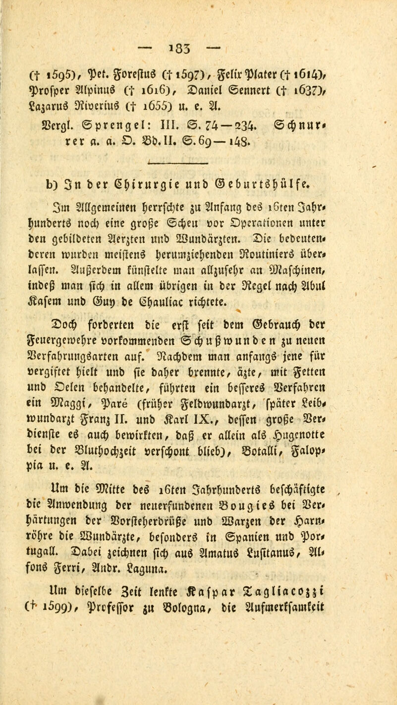(t i5g5}, ^ct. gorejluö (tiSgZ), ^crir^/atcr (t i6i4)/ ^rofper 2I(pinuö (t 1616), Saniel ©ennert (t i637)/ Sasoruö SKioermö (f i655) u. c. 21. SScrgf. ©prcngel: III. ©.74 — 234. ©d^nur» rcr a. a. D. S3b.II. ©.69—148. b) 3n ber ß^irurgic «itb ®eburtö^ülfe. Sm Sldgcmemcn ^errfc^tc ju Einfang beö iGten 3a^r# ^unbcrtö nod) eine gro^e ©c^cu oor Operationen unter bcn gebilbetcn Slerjteit m\ti iHJunbärsten. Sie bcbcuten« bereit würbe« meiflenö ^erituiäic^enben SHoutinierö über» laffen. Sluperbem fimjlelte man flttjufet;r an ^a^i^inen, tnbeg man ftc^ in oUcm übrigen in ber Dtegcl nac^ 51bui Käfern unb ®uj) t)i ß^auliac richtete. 2)oc^ forbcrfctt tk crfl feit bem ®ebrauc^ ber geuergenje^rc üorfommenben ©d^ußmunben gu neuen 5Bcrfa()rungöarten auf. 3ftac^bem man anfangt jene für »ergiftet ^iüt unb fic ba^er brennte/ qte/ mit gctten unb Selen bc^anbelte, fül;rten ein bcjfcre^ SSerfa{)rcn ein ÜJZaggt, ^are (früher gelbwttnbarit, fpäter iiib* iDunbarit ^ranj IL unb Maxi IX., beffen grogc S3er* bienjlc t$ ouc^ benjtrften, ta^ er aHein al^ Jpugcnotte bei ber 55Iut^oc^jeit »crfc^ont blieb)/ JBotaai/ galop» J3ia u. c. 51. Um W ^ittt beö iGten 5a^r^unbcrt6 bcfc^Sftigtc bic Slnmenbung ber neuerfunbenen Sougieö Ui 2Ser« |>ärtungen ber SSorRefierbrüge unb SSarjcn ber ^arn* rö^re bic 2Öunbärjte/ befonber^ in ©panien unb ^or* tugaa. ^abd jeic^nen ftcf) m^ Slmatuö Safitannö/ ^l* fonö Jerri/ Slubr. Saguna. Um biefel&e Seit lenfte Äflfpar Slagliacojj» (f- 1599), ^rcfejfor gu 53orognfl/ bie Slufmcrffamtcit
