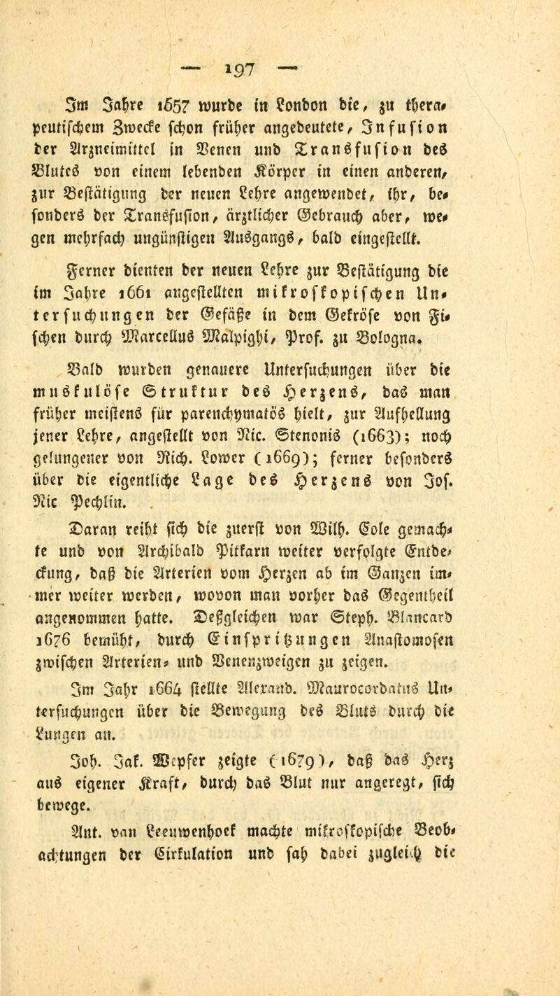 5m Sa^rc 1657 wuxU in Bonbon btc, 51t t^cra» pfufifcfecm Swfcfe fc^on früher angebcutctc, Snfufton tcr Slr^ncimtttcl In S5encn unb Xranöfufion bed 53hUcß üon einem lebenbcn Äörpcr in einen onberen^ giir 33eftätjgung bcr neuen ?cf)rc angctoenbet, (()r/ be# fonberö ber Xrancfuflon, nrjtitcfjer ©cbranc^ abiXt tt)e* gen mcl;rfac^ ungütifl'ö^« Sluögangö, baib eingelleüt gcrner bienten ber neuen ?ebrß jur Seflätigung bic im Sö^re 1661 angebellten mifroffoptfctten Un« terfudjnngcn ber @cfäge in bem ©efröfe »ort gi# fc|;cn burc^ U}?arcelluö SJJalpigtji, ^rof. ju ^Bologna. 53alb würben genauere Unterfucljungcn über bte ntnöfulofc ©truftur beö ^erjcnö, baß man früher tnei(Ienö für parcnct)i)matöö Wlt, jur 2lufl;e(lun3 jener ?e^re, angeheilt »on 9rJic. @tcnoniä (1663); noc^ gelungener oon diiö). Sonder (1669); ferner befcnberS über bte eigentliclde Sage bcö ^erjenö üon 3of. S^iic ^ec^lin. . 2)aran reibt ftdf) bte juerfl üon 2011^. ^olc gemai^* fc unb »on 2lrd[;ibalb ^Mtfarn n?eiter »erfolgte ©ntbe^ rfung, baß tiz Slrtcrien üom ^erjen ob im ©anjcn im* •nur weiter werben^ woöon man öor()er baß ©egentbeü QugeHommen ^attz. £)egglci4)en war <5tep^. i^lancnrb 1G76 bemüht/ burd^ ©infpriljnngcn Slnaflomofen gn?ifct)en Slrterien? unb SSenenjweigen ju jetgen. 3m 3a(ir 1664 (leKte Sllrraüb. 5)?aurocovbati36 Un» tcrfuc^usigcn über bie iöen^egung beö SIiUö burc() bi« i'ustgrn an. 5o^ 3af. ©cpfer geigte (16791, fcag bng ^erj anö eigener Äraft, burc^ baö 53liit nur angeregt, (i<^ bewege. 2lnt. üan üeenwen^ocf mad^te mifrcffopifcfcc Seob« «cttungcn bcr («irfulation unb fa{) babei juglei-l^ tic