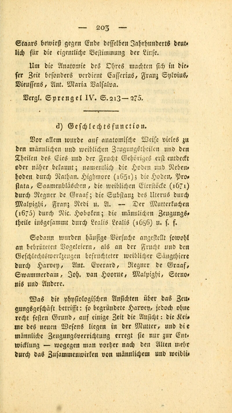 ^taav^ 6e\t)te§ gegen @nbe beffelbcn ^a^t^unbcrtS beut« lid) für t)tc eigentliche Sejliuimung ber Slnfe. Um bic Sinatomi'c bc3 Or^rcg maditcn ftd^ in bfe« fcr Seit befonberö ocrbicnt ßafferiuö, Sranj 6i)Iüiuö/ SSieujTenö, 2int- ÜJZarirt SSalfalwa. SSergl. ©prengcl IV. ©.213—275. d) ©efc^re^jtöfunctton. 25or allem lüurbe auf nnatomifc^c SSeife üieIcS ju ben männlichen nnb Jücib(id;cn 3-i-igi'nö^tI'cik'n unb ben Zi}cikn beö CJieö nnb ber gruc!;t ©epriijcS erjl entbecft cber m^ct bcfannt; nßiner.tlic!? tit ^oben uiih Sieben« |)Oben bnrd^ 9iatl;an. .r)igf;morc (1651); hie .^oten, ^ro* \iata, ©aamenbläöd^cn, bic weiblichen (Sicrftücfc (1671) turcf; DTcgncr be ©raaf; bic ©ubflanj tci llteruö bnvc^ SlWalpigbi^ ^rans ^^fbi u. 55. — S)er ^QtiUterfuc^en (1675) bnrd; -)iic. ^obofen; tk männlic|}fn S^ngungö* t^eilc tnögefammt burd^ ?ealiö Sealiö (1636) u. f. f. ©obann wnrbcn Ruifigc S8erfnd(>e angePcHt fo»t»o^l on bebrüteten Sogelciern^ alö an ber grncfjt nnb t)Qn (55ef^(ec!jtön>evfjengen befrndbtcter iveiblic^er ©äugt()iere inxd) ^arüep, Slnt. S'oerarb, D^egner be ®raaf, ©wammerbam, 3o^. ö«n ^oornc/ äRafptgbt/ Steno» jtiö unb SInbere. 2Öa6 bie p^))fioIogifc^en §lnf(cl;tctt über ta^ 3eu« gungggefci;äft betrifft: fo bcgrünbetc ^arüct)/ jebod) ol^nc ted^t feflen ®runb, anf einige Seit tk Slnficljt: bie Ä'ci* WC beö neuen 2öefcnö liegen in ber SO?utter, nnb bie inännlict)c 3c»gungööerricf)tung erregt jTc nur jur <5nt» ivicflung — «jogegen mon »or^er nac^ ben 21Itcn uiebt ^urc^ Dflö 3»fatnmentt)irfen üon männlichem unb weiblu