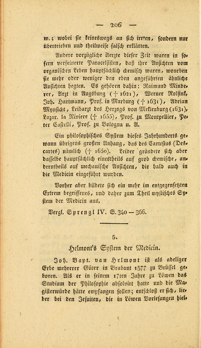 to.', wobei ftc feinegiücgö an fic& ixr^m, fonbevit mt übertrieben imb tljcilmeife falfc^ erflärten. 3liiberc öcrjüghc^c -^leqtc biefcr S^^tt waren in fo* fern ücrfeincrre ^^aracclisflcn, tag i[;rc Slnfi^itcn »om organifd^en ?eben ^auptfdd:Iic(; djenufd; waren, woncben fic mc{)r cber weniger fccn eben ongefübrlen äljnlid^e Slnfictiten begten. @ö ge{)ören fcal)in: D^aünunb SDlinbet rer/ SIrjt in Slugöburg (f 1621), 2Bcrner S^olftnf/ 3d^. y^artutann, ^rof. in 5Jiarburg (fiöSi)' Slbrian 9iJci;n[{d)t, ?eibar^t bei? ^erjogö üon ÜJtef(enburg(iG3i), SJajar. la D^iöiere (f i6/)5), ^rof. ju SÖtcntpellier/ ^c* ter ßailelH, ^rof. gu Sologna u. 21. ©in pbüofop^ifc^eö ©pflem biefeö S^^r^nnbertö ge« wann übrigen^ großen 2Inf)ang, baö beß ßartcpuö (De3» carteö) nämlid> (f i6'5o). Leiber grünbetc fid^ aber baijclbe f)auptfäct)Iic^ eincöt^eilö auf grob d)emifc^e, fln# berntbeil^ auf med^anifcl^c Slnjlc^ten, bic balb m^ in bic OJJebicin cingefü()rt würben. SSor^er aber bilbete jldb ein mebr im cntgegenfc^ten (Jrtrcm begriffene!?, unb fcal^er jum Sifieil mipilifc^eö (St)» jiem ber ?0?ebicin au^. aSergl. ©prengl IV. ©.34o —3ö6. 5* ^elmont'ö ©yPent ber CD?ebi'cin. 3o^. Sapt üan ^elmont i(l atö nbcligcr (5rbc mcbrercr ©iUer in JBrabant i5?7 S« Trüffel ge* boren. 21IÖ er in feinem iZtcn Sa^vc ju ?6wen bad ©tubinm ber ^^^ilofopfiic abfoloirt Ijattc unb bic 50?a* gißerwürbc püe empfangen foüen; cntfd)Iop erfid), lie* ber bü bcn SefuitcH/ bie in Söwcn SSorlefunge« ()icl« 1