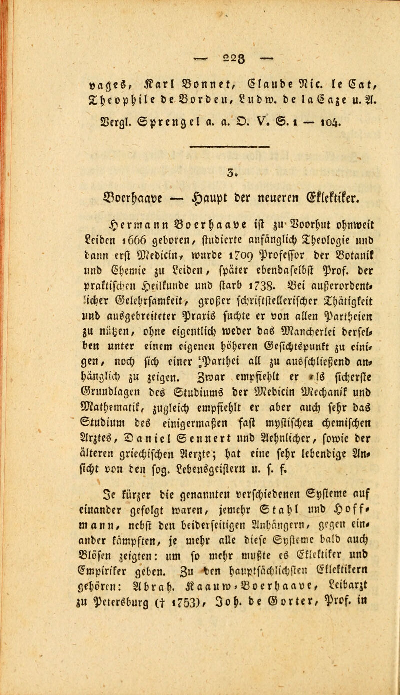 »a(j€3/ Statl 53onnct, Glaube 9?ic. U (äat, Z^ioiß^iU öe SorbeU/ ?ubn}. bc loßagc u,2l. SScrgl. Oprciigel a. a. D. V. ©. i — 104. 3. 5?oer^aaDc *— ^öupt ber «eueren ©ficftifer, ^ermann Socr^aovjc tfl ju-SSoor^ut o^tiwctt Reiben i6ö6 geboren, (iubicrtc anfänglich) 2;(;eoIogtc imb bann erfl 50iebictn/ würbe 1709 ^rofeffor bcr SSotanif nnb ß()cni(e ju Reiben, fpätcr ebenbafelbü ^rof. bet praftifcl^cn Jpeüfunbe unb ftarb 1738. 5Bci au^crorbent» lieber ®ck|)rfamfeit, großer fd}riftrteßert[d)er ^X()ä(tgfcit unb ausgebreiteter ^rariö fnctjtc er tjon allen ^^art^eicit gu ni'i^en, ebne eigcntlid) weber baö 5!J?nncfcerIei berfc{* bcn unter einem eigenen \)öi)exm @ep4)tg^unft ju eint» gen/ noc^ fi4> einer ^^art^ei all ju außfct)U'e^enb an* l^äxiQlht) äu jcigen. Z^ax cnij?fie|)lt er »lö fldjcrfle ©runblageii bc6 ©tubiumö ber 5J?ebicin 5Jiec|)anif unb ?D?atf)fmatif, juglcic^ empftcf)It er aber auc^ fe|r iia$ ©tubium beö einigermopen fa|l mt)(lifc^ea df)emifcl^en Sirgteö, l^aniel ©cnnert unb 5le^nlic^cr, fowie ber älteren gried()ifcl()en Slerjte; ^at eine fe^r lebcnfcige 2ln# jlt^t j;on tcn fog. ?ebeu^gc{[iertt u. f. f. 5e fiirjer bie genannten terfdfjtebenen St)flemc auf ctuanbcr gefolgt njaren^ jemel;r <Btal)i unb Jpoff» mann/ ncbjl ben beibetfeüigen 2Inl)ängcrn/ gegen ein* anber tämpftm, je uie^r alle biefc (gptlcme balb auc^ Slöfcn jcigten: um fo nie()r ntii^te eö (5flcftifer unb <Jmpir(fer geben. 3u ten t^onpffädJÜc^flcn öfleftifcrit gcljörfu: Slbrab. Ä'aauw^SBoerbaaüC/ ?eibarjt 3U ^cter^burg (t 1753)/ 3of». bc ©ortcr, ^rcf. in