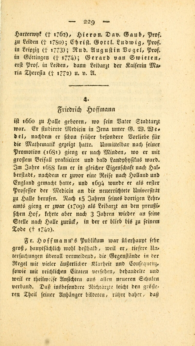 SU Reiben (t iZSo); e()rijl. ©ottl. Sitbwig, ^rof. in eejpjfg (f t7?3); D^ub. Slugufitn Sogcr, ^rof. tn Oöttingen (t i774); ®crarb »an ©wtctcn, cr(i ^rof. in leiten, tarn Ceibavät bcr Äftifen'n SWa* ria 2;t)ere|Ifl (t 1772) u. 0. 21. 4. ift 1660 ju ^aUe geboren/ wo fein SSafer (Stabtarjt tt)or. ^r ftufeiertc ÖJtebicin in 3ena unter ®. 2Ö. 2Öc# ^cl, nacf;bem er fd}on frii(;er befonbere Vorliebe für bic 5Kat()cmntif gezeigt l;at{e. UnmiUelbar nacf) (einer Promotion (1681) gieng er nad^ ?[Rinben, too er mit großem Seifnll prafticirte unb balb ?anbpf)i)(Ifuö warb. 2m 3nf)rc 1688 fam er in gleictjcr @igcnfci}aft nad) ^aU berlTabt, nad&bcm er juvor eine Steife nac^ J^ottanb unb ^nglanb gemacfjt f)attif unb 1694 würbe er alö crjicr ^rofejfor ber UJ?ebicin an bic ncnerrid^tete Unioerfctcit gu ^alle berufen. 3^ac^ i5 Sauren feinet bortigen Ce^r^ amti gieng er jWßr (1709) olö feibarjt an ben preugi* f4)en Jöof/ fft'ffc aber nad) 3 Sauren wiebcr an feine ©feile nad) Jö«^^ jurücf/ in ber er blieb bU ju feinem Zoti (t 1742). ?^r. ^offmanu'g ^ubtifum war überhaupt fcbr grog, ^fluptfäc^a'c^ wof){ beßbalb, weil er, tiefere lln^ terfuifungen überaß ücrmeibcub/ feie ©cgcnflänbe in cer 9?egel mit Dieler äu^erlidicr .(flar^eit unb (Sonffqucnj, fowic mit retd()Iicben Zitaten »ciffbcn, bcbaabcltc unb hjcil er t|)eiln):ifc Sinftd^tc» atiö aSlcu neueren ©djiilen »eibanb. X<a§ in^befonbcre 9Jtdnarjte (cic^t ben grööf' rc« X^cii feiner 'Sinfiüngcr bllöctcii/ rüt;rt ba^cr^ ta^