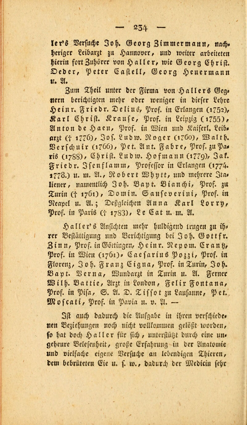 Ict'g aScrfitd^e 5o^. Ocorg Simmcrmattn, ttad^# ^criger Scibarjt ju JQaiinoüer, unb weiter arbeiteten hierin fortSw^örer üon ^aller, wie ©eorg ß^rif!, £)ct)cr, ^>ctcr (SajleU, ©eorg ^eucrmann Sunt S:^cil unter ber girma \3on Jc>«ltcrö ®eg* «cm berichtigten me^r ober weniger in bicfer ?e{;rc J£)ctnr. gricbr. Seliui^/ ^rof. in Erlangen (1752), Äarl ß^rijl. .Traufe, ^rof» in ^eipsig (i755), Slnton bc ^aen, ^rof. in 2öien imb 5taiferl» ?ei6* ßrjt (t iZZ6), 3of. iiihw. diüQiv (iröo), SBalt^» SSerfdjuir (1766), ^et. 2lnt» gabre, ^^rof, ju^a* riö (1788)/ ß^rijl. 2ubw. ^ofmann (1779)/ 3af. 5Jriebr. 3fenflamm/ ^Hofcpr in Erlangen (1774* 1778.) u. ui. 51., ü^obcrt SÖ^ptt/ «nb «teljrere 3ta* Itener, namentlich 3o^. S3a^t. JBiand^i, ^rof. ju Surin (t 1761), 2)0 in in. ©aufcüerini/ ^rof. in SfJeapd u. 21.; Se^gfcic^en ^nna Matl iovx^e ^rof. in ^«riö (t 1783)/ 2e ßat u. m. 21. ^aücr'ö 2ln|Ict)te« «ief;r ^ulbigenb trugen ju i^t rcr ^eflättigung unb Serici;tigung hü 3o^. ©Ottfr. 3inu/ ^rof. in®öttingen, ^einr. 5Jcpom. (Sran§, ^rof. in ^im (1761)* ßacfariuö ^ojji/ ^rof. in glorenj, 3o^. ^jrau^ (Signa, ^rof. in S^urin, 501^. S3apt. SSerna, SBunbarjt in Züxin u. 21. gerner 2öil^. fQattie, 2lrst in i!onbon, gelir gontana, ^rof. in ^i^a, ©. 21. 2). 2;iffot su ?aufanue, ^et. SWofcati, ^rof. in fama u. 0. % ~ 2|! flud^ baburc^ bie 2Iufgabc in i^ren ücrfd^iebe* tien SSejie^ungen uoc^ uic^t »ottfomuien gelopt werben, fo ^at bod) ^ a n e r für ftc^, unterjlüöt burd^j eine un« geheure SSelcfeii^eit, gro^c (^rfa^rung in bcr 2lnfltünue «nb üielfaci;e etgejie 2Scrfuct)C an lebenbigcn Z^ievcn, Um bebrüteten ©ic u. f. w., babiiirc^ bcr SD?cbicin fe|)r