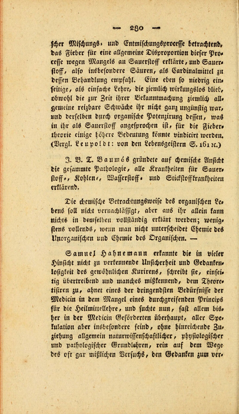 #er 9K{f(^uii90» unb (^ntintfdiungöprocclfc befrachtend tßö gicber für eine oageoicine 2>iöproportion fetefcr ^ro* ccffc wegen ÜJJangelö on @aucr(Io|f ernärte/«nb©ouer# jioff, ßlfo in^bcfonbere ©äureu/ aI6 ßarbinalmittel ju tJclJen JBct)anbIung empfahl, dim eben fo ntebrig etn# feitige, aU cinfadbe Setirc/ bie äiemlic^ wirfungöloö blieb, cbn)o()I bte jur Seit i^rer 5Bcfanntmaci[>ung si«oiHdi> tttt« ßemeine reijbare 6ci^iüäd)e i^t ni^t ganj ungünfiig tmax, wjib berfelben burd^ prganifcfce ^otenjirung bejfen/ waö in ii)v ali ©auerflof ongefproci|)en i|l, für bic gicber» tbeorie einige ^ö|)cre 53ebeutung fönnte üinbicirt tpcrben, (Sergl. ?eupoIbt: von ben Cebenögeiflern @. 1612c.) 5. 33. 5;. Sauntet grünbete ouf c^emifdje Slnjccfct bic gefamnitc ^a£l)ologie, alle Äronfi)eitcn für ©auer# Hoff», Äo^Ieno aßojferfioif. wnb eticf(Iofffrflnfl;eiten crflärenb. Xi'e cfjeuiifc^e Se{raAtung6tt)eife beö organifd^en ?e# benö foH n{d;t venmc&Iäffigt, aber anö i^r aüäix fann tiicl)te in bemfeJben »oUfiänbig erfiärt tüerben; wenig* (Icnö üoUenbö, vuenn man itic|?t «nterf(^eibet (s^eniie be$ Ultorganifc^cn unb (ä^emk beö Organifctjen. —• ^amxxil Jpa|«emann erfannte lit in »icler ^infic^t iiid)t ju »erfennenbe Unffd^er^eit «nb ©ebanfen* lojlgfeit beö gen)öf)n{tc|jert ^uriren^/ fc^reibt fte, einfei» tig übertreibenb unb mand}eö ini^fennenb, bem X^eore# tifiren ju, o()net eineö ber bringenbften 53ebürfnijfe ber QWebicin in bem 5!)2ongeI cineö burc^greifenben ^rincipö für bic ^eiloiittettc()re, unb fuc^tc nun, fall allein bi^» ^er in ber 9)?ebicin ©efövberten überhaupt/ aller ©pe» fulation aber tngbefonbcre feinb, o^ne ^inrcid^enbe 3n» gie^ung aUgemein naturwijlfenfc^aftltcl^ier / p^pfiologifdbf'' unb patbologifcljer ®rimble^ren/ rein auf bem SBegc bcö oft gar «ii{5Itd;en SScrfuc^ö, ben Oebanfen jum »er»