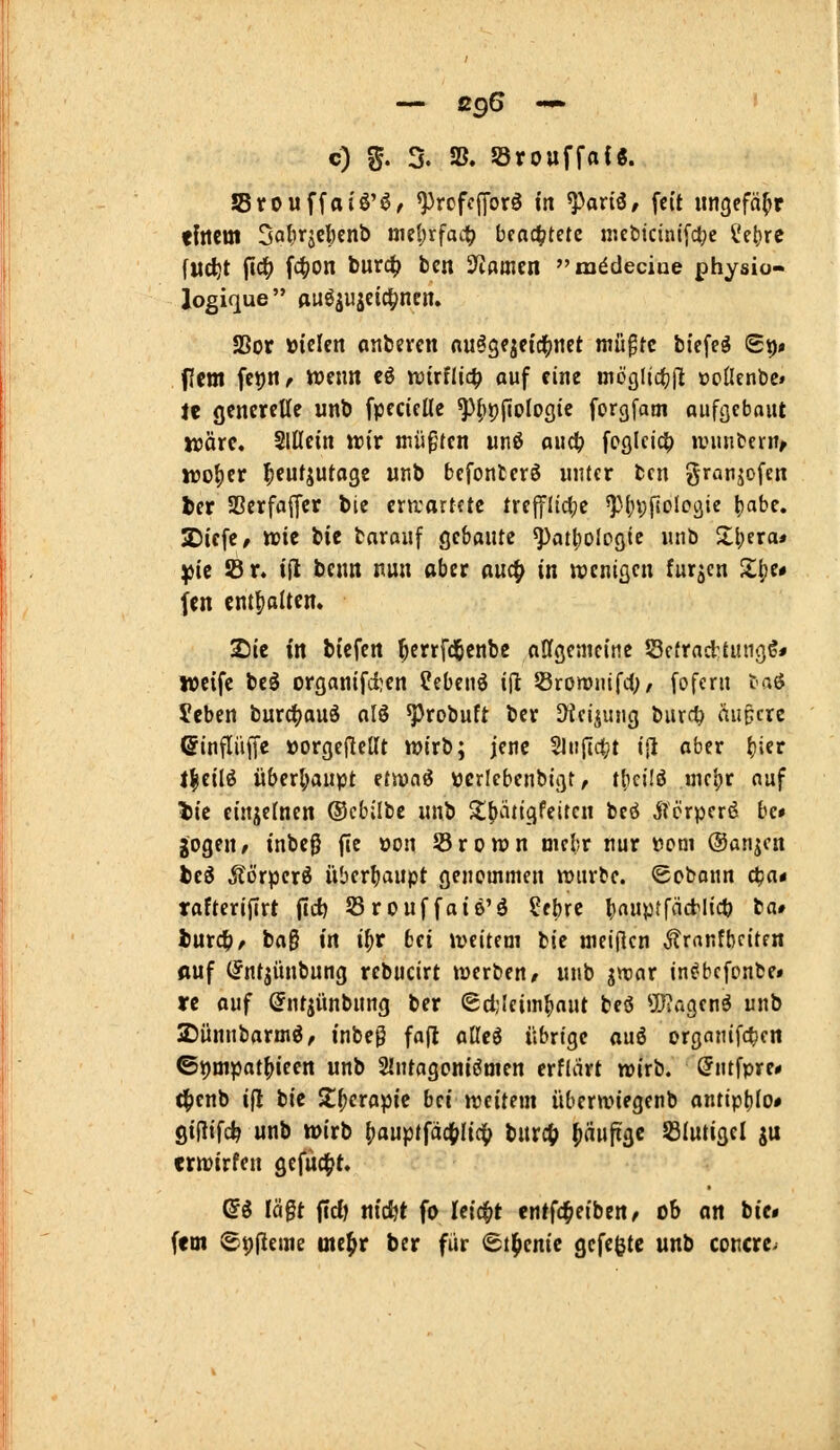 — ß96 — c) %. % 58. 5örouffa{8. JSrouffaiö'ö, ^rcfcfforö in ^axü, fci't ungefähr tfncm 3a^iraCl)cnb öie|)rfait) beachtete iiKötcinlfclje l'e()re (Mc^t fidf) i<i}On burc^ ben 3'ißmen m^decine physio- Jogique ftuöjwjcid^nen. SSor üicicn anbcvcn nu^gqeici()ttct luü^tc bicfe§ St)» fem fei)«/ wenn eö wtrflic^ auf eine inöglid(j|l ooßenbe» Je generelle unb fpecicUc ^fipjlologic forgfatn Qufi}ebout irärc. Slßein ttiv inüpfen unß aiidl) fpßlcid^ »vimbern^ njo()er I;eufjutagc unb befonterö unter tcn granjofcn ber SBcrfaffer bie ern;artctc ircffllc^je ^M^vfiolcöie l)abe. SDiefe/ wie bie tnrauf gebaute ^atl^ologie unb Zl)ixa* ißit !8r. ijl bcnn nun aber ouc^ in wenigen furzen Z^i* fcn cntfialten. Sic in bicfen ^errfd&enbe affgenicine Sefracttungö* weife beö organifi)en ?ebenö i(l; Sromnifd;/ fofern taö Jcben burd^auö alö ^robuft ber Dici^ung burct> äupcre ©inflüffe »orgcjlellt wirb; jene 2Jn{I<t?t ijl aber ^ier t|eilö überl;aupt ttwai »cricbenbigtr t[ici!ö uic^r auf l>ic einjelnen ®cbilbc unb ^(»iitigfeitcn bcö ^TcrperfJ be» gogeu/ inbe0 fie oon Srown mcbr nur Dom ©anjcn hti Äörpcr^ überhaupt genommen würbe. Sobann ä)a* tafterijirt (idtj Srouffaie'ö ?ebre ^auptfäctlicö ba# l)ur4>^ bag in ii)t bei iveitem bie tnei(lcn ^ranfbciten fluf (Jntjünbung rebucirt werben/ unb ^yoax in^bcfonbe» rc auf ©ntjünbung ber «gdjlcim^aut beö ^Jingenö unb 25ünnbarmö, inbeg fafl aßcö übrige ouö organifc^cn ©t)mpat^ieen unb Slntagoniömen erfliirt wirb. (Jntfpre* t^enb i|l bie S^crapic bei weitem überwiegenb antiptilo» giftifc^ unb wirb ()auptfäct>Iic^ burc^ ^äufxgc Slutigcl ju crwirfen gefacht. ßö lägt \id) nicfjt fo leicht entfc^eibcn/ ob an bie» fem ©t)|leme mc^r ber für (St^enic gefegte unb concrc^