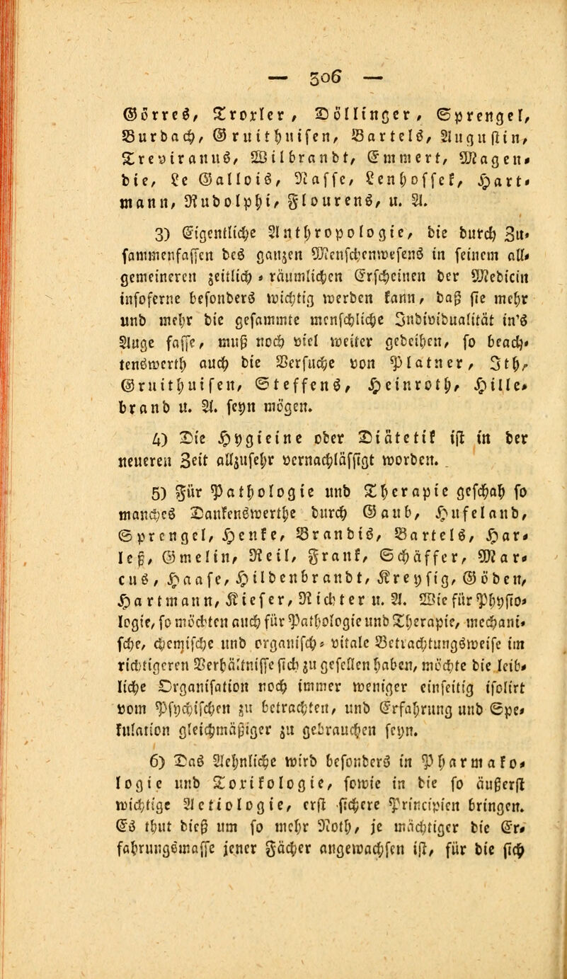 — 50Ö — (3ovx(^f XxoxUv , SöIIinßcr, ©prengct, Surbac^, ©rutt^iufen, Sartdö, Slucjitflin, S^rcyiranuö/ SStlbranbt, ©mnicrt, 5U?agcn# ti£, Sc ©allotör 9Uffc, eenf^offcE, S^axt» mann, OJuboIpH' Slourcnö, u. 51. 3) (itgcjitl{d;e 2lnt()ropoIogic, bie butrcf) 3u» fani«ienfa|yen bcö cjaujcn Syicnfcijcntrtfenö in feinem alT* gemeineren jeitücO » räumli^ien (Jrfc*)cinen bcr 5J?ebiciit tnfofernc bcfonberö widjüc^ irerbcn fann^ bag fle me^r «nb mel;r bic gefammte mcnfd^Iic^c 5biüibua(ität in'ö SJugc fajjc, mn0 noc!? tiicl ireircv gebeif)en, fo beadj« tenöttjert^ auc^ bie SBerfucfyC »on ^pUtnevr St^r @ruitl;uifcn/ ©tcffcnö, J£)cinrot^, ^iUe* branb u. 51. fes)n mögen. 4) T)k ^9gtcine ober Siatctif i(l in ber neueren Seit aU3ufe{;r ücrnac|)Iäffigt vvorben. . 5) pr ^at|)oIogic unb S;Therapie gcfd^o^ fo ttianc!;cö 2)anFenö»rertf)e bnrc^ ©a«b, X^nfeUnb, ©prcngel, JTpenfc, SBranbiö, ^axttii, ^axt U$, ©meltn, mtiU granf, ©c^äffcr, ^ax* cuö, ^aafc/^ilbcnbranbt/ ^rci;fig,(55öbcn< ^artmaun, tiefer, IHid^ter u. 21. SBiefür«Pf)t)fto» Icgie, fo möchten and) für ^atljolüQiQ unb ^Ijeropic, mec!>cjnt# fd^e, cl;en]ifd[jc unb crgfluifd^» üitnlc 23etia(i;tungömeifc im ricl)t{(]crfn 25er()nUnijyc|Tct) ju gefcllcn^aben, mö'ctitc bie Icib* Iid(je Drganifcitton rod^ immer njenigcr einfcittg ifolirt ijom ^\\)(X)i\d}cn gu fcctrac(;ten, unb (Frfal;rung unb ©pe# fulation gteictimapiger ju gcbrauc^icn fei;n. 6) 2^aS 3IeI;nlid5ic wirb befonberö in ^(»armaFo* logic unb S^Oi'ifoIogie, fotuie in bie fo äugerjl xiH&AiQt Slctiologie, crfl |!4;ere ^rincipien bringen» di tfeut bie0 um fo mcljr 9iotI;, je mncijtiger bie ^x* ffl^rungemaffc jener gäc^jer angeiüa4)fen ijl, für bic fic^