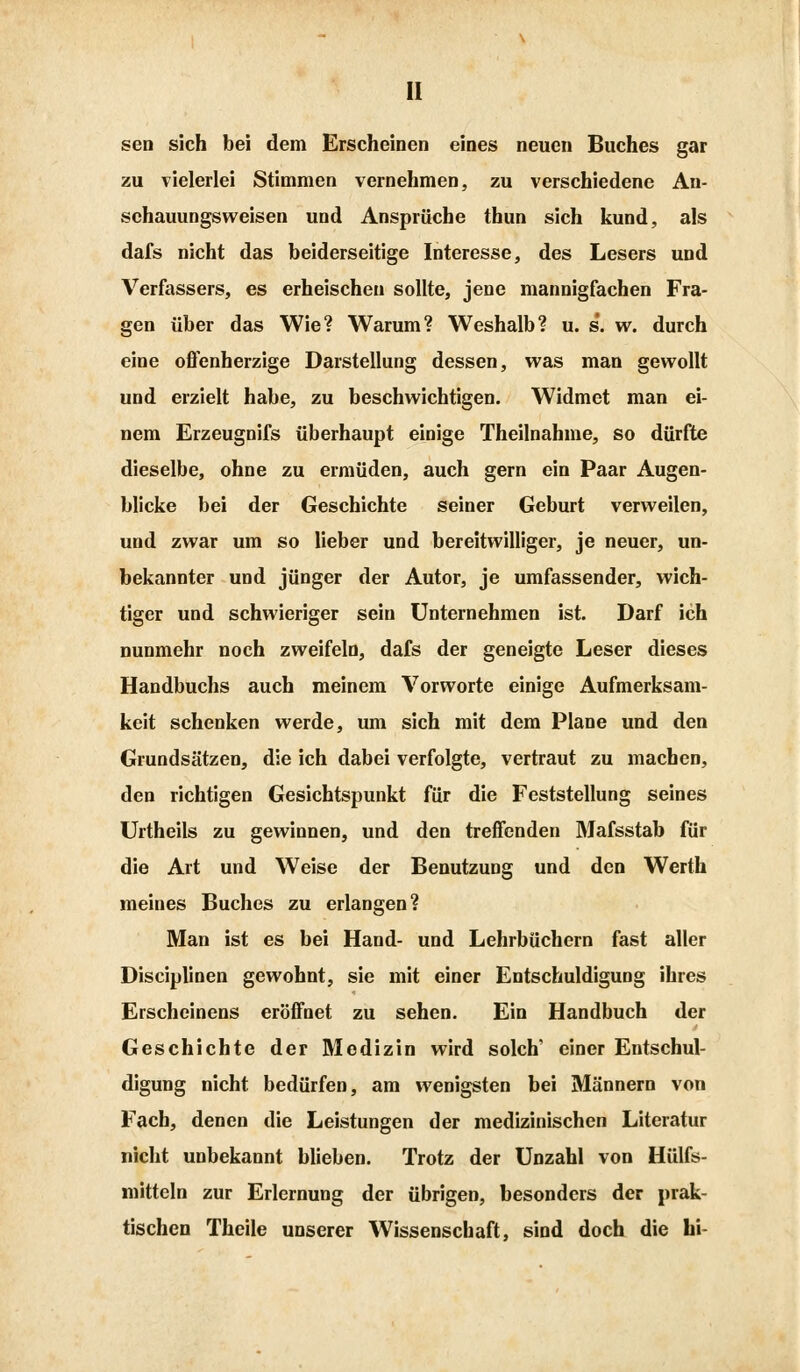 sen sich bei dem Erscheinen eines neuen Buches gar zu vielerlei Stimmen vernehmen, zu verschiedene An- schauungsweisen und Ansprüche thun sich kund, als dafs nicht das beiderseitige Interesse, des Lesers und Verfassers, es erheischen sollte, jene mannigfachen Fra- gen über das Wie? Warum? Weshalb? u. s. w. durch eine offenherzige Darstellung dessen, was man gewollt und erzielt habe, zu beschwichtigen. Widmet man ei- nem Erzeugnifs überhaupt einige Theilnahme, so dürfte dieselbe, ohne zu ermüden, auch gern ein Paar Augen- blicke bei der Geschichte seiner Geburt verweilen, und zwar um so lieber und bereitwilliger, je neuer, un- bekannter und jünger der Autor, je umfassender, wich- tiger und schwieriger sein Unternehmen ist. Darf ich nunmehr noch zweifeln, dafs der geneigte Leser dieses Handbuchs auch meinem Vorworte einige Aufmerksam- keit schenken werde, um sich mit dem Plane und den Grundsätzen, die ich dabei verfolgte, vertraut zu machen, den richtigen Gesichtspunkt für die Feststellung seines Urtheils zu gewinnen, und den treffenden Mafsstab für die Art und Weise der Benutzung und den Werth meines Buches zu erlangen? Man ist es bei Hand- und Lehrbüchern fast aller Disciplinen gewohnt, sie mit einer Entschuldigung ihres Erscheinens eröffnet zu sehen. Ein Handbuch der Geschichte der Medizin wird solch' einer Entschul- digung nicht bedürfen, am wenigsten bei Männern von Fach, denen die Leistungen der medizinischen Literatur nicht unbekannt blieben. Trotz der Unzahl von Hülfs- mitteln zur Erlernung der übrigen, besonders der prak- tischen Theile unserer Wissenschaft, sind doch die hi-