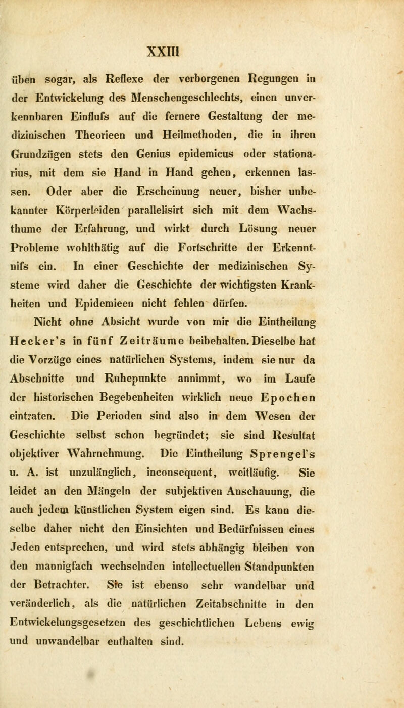 üben sogar, als Reflexe der verborgenen Regungen in der Entwickelung des Menschengeschlechts, einen unver- kennbaren Einflufs auf die fernere Gestaltung der me- dizinischen Theorieen und Heilmethoden, die in ihren Grundzügen stets den Genius epidemicus oder stationa- rius, mit dem sie Hand in Hand gehen, erkennen las- sen. Oder aber die Erscheinung neuer, bisher unbe- kannter Körperlfiden parallelisirt sich mit dem Wachs- thumc der Erfahrung, und wirkt durch Lösung neuer Probleme wohlthätig auf die Fortschritte der Erkennt- nifs ein. In einer Geschichte der medizinischen Sy- steme wird daher die Geschichte der wichtigsten Krank- heiten und Epidemieen nicht fehlen dürfen. Nicht ohne Absicht wurde von mir die Eintheilung Hecker's in fünf Zeiträume beibehalten.Dieselbe hat die Vorzüge eines natürlichen Systems, indem sie nur da Abschnitte und Ruhepunkte annimmt, wo im Laufe der historischen Begebenheiten wirklich neue Epochen eintraten. Die Perioden sind also in dem Wesen der Geschichte selbst schon begründet; sie sind Resultat objektiver Wahrnehmung. Die Eintheilung Sprengel's u. A. ist unzulänglich, inconsequent, weitläufig. Sie leidet an den Mängeln der subjektiven Anschauung, die auch jedem künstlichen System eigen sind. Es kann die- selbe daher nicht den Einsichten und Bedürfnissen eines Jeden entsprechen, und wird stets abhängig bleiben von den mannigfach wechselnden intellectuellen Standpunkten der Betrachter. Ste ist ebenso sehr wandelbar und veränderlich, als die natürlichen Zeitabschnitte in den Entwickelungsgesetzen des geschichtlichen Lebens ewig und unwandelbar enthalten sind.