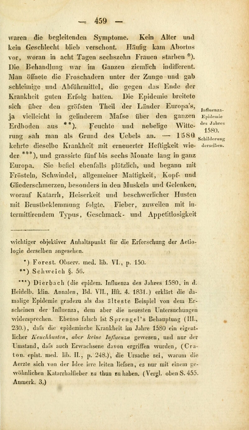 Influenza- waren die begleitenden Symptome. Kein Alter und kein Geschlecht blieb verschont. Ha'ufig kam Abortus vor, woran in acht Tagen sechszehn Frauen starben *). Die Behandlung war im Ganzen ziemlich indifferent Man öffnete die Froschadern unter der Zunge und gab schleimige und Abführmittel, die gegen das Ende der Krankheit guten Erfolg hatten. Die Epidemie breitete sich über den gröfsten Theil der Länder Europa's, ja vielleicht in gelinderem Mafse über den ganzen Epidemie Erdboden aus **). Feuchte und nebelige Witte- ie*?£iea ron. 1580. runsj sah man als Grund des Uebels an. — 1580 _ ..., kehrte dieselbe Krankheit mit erneuerter Heftigkeit wie- derselben. der ***), und grassirte fünf bis sechs Monate lang in ganz Europa. Sie befiel ebenfalls plötzlich, und begann mit Frösteln, Schwindel, allgemeiner Mattigkeit, Kopf- und Gliederschmerzen, besonders in den Muskeln und Gelenken, worauf Katarrh, Heiserkeit und beschwerlicher Husten mit Brustbeklemmung folgte. Fieber, zuweilen mit in- termittireudem Typus, Geschmack- und Appetitlosigkeit wichtiger objektiver Anhaltspunkt für die Erforschung der Aetio- logie derselben angesehen. *) Forest. Observ. med. üb. VI., p. 150. **) Schweich §. 56. ***) Dierbach (die epidem. Influenza des Jahres 15S0, in d. Heidelb. klin. Annalen, Bd. VII., Hft. 4. 1831.) erklärt die da- malige Epidemie gradezu als das älteste Beispiel von dem Er- scheinen der Influenza, dem aber die neuesten Untersuchungen widersprechen. Ebenso falsch ist Sprengel's Behauptung (III., 230.), dafs die epidemische Krankheit im Jahre 15S0 ein eigent- licher Keuchhusten, aber keine Influenza gewesen, und nur der Umstand, dafs auch Erwachsene davon ergriffen wurden, (Cra- ton. epist. med. üb. II., p. 248.), die Ursache sei, warum die Aerzte sich von der Idee irre leiten üefsen, es nur mit einem ge- wöhnlichen KatarrhaHieber zu thun zu haben. (Vergl. oben S. 455. Anmerk. 3.)