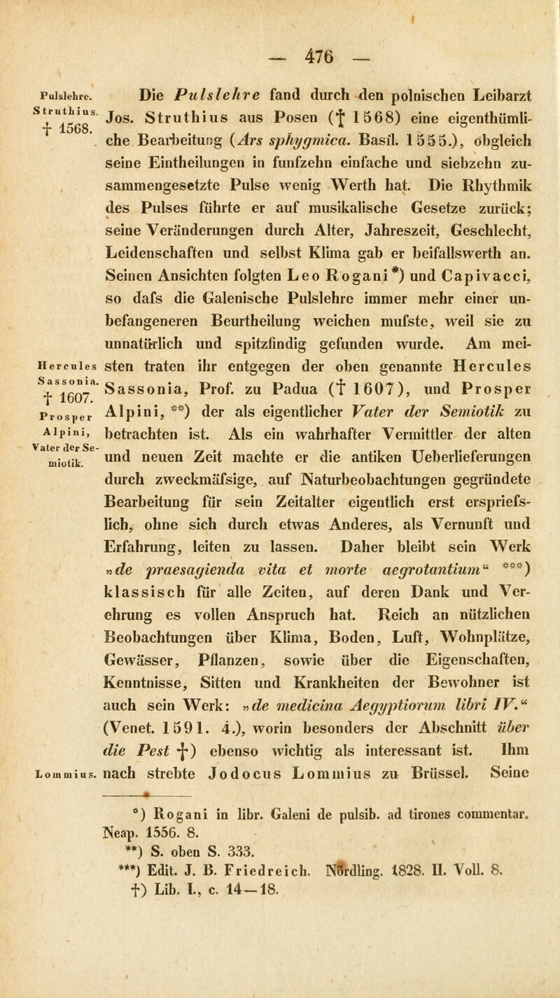 Pulslehre. Die Pulslehve fand durch den polnischen Leibarzt S+U1568S J°S* Struthius aus Posen (t1568> eine eigenthümli- che Bearbeitung (Ars sphygmica. Basil. 1555.), obgleich seine Einteilungen in fünfzehn einfache und siebzehn zu- sammengesetzte Pulse wenig Werth hat. Die Rhythmik des Pulses führte er auf musikalische Gesetze zurück; seine Veränderungen durch Alter, Jahreszeit, Geschlecht, Leidenschaften und selbst Klima gab er beifallswerth an. Seinen Ansichten folgten Leo Rogani*) und Capivacci, so dafs die Galenische Pulslehre immer mehr einer un- befangeneren Beurtheilung weichen mufste, weil sie zu unnatürlich und spitzfindig gefunden wurde. Am mei- Hercuies sten traten ihr entgegen der oben genannte Hercules ?s.s°'a'Sassonia, Prof. zu Padua (f 1607), und Prosper Prosper Alp in i, **) der als eigentlicher Vater der Semiotik zu Aipini, betrachten ist. Als ein wahrhafter Vermittler der alten miotik un<^ neuen Zeit machte er die antiken Ueberlieferungen durch zweckmässige, auf INaturbeobachtungen gegründete Bearbeitung für sein Zeitalter eigentlich erst erspriefs- lich, ohne sich durch etwas Anderes, als Vernunft und Erfahrung, leiten zu lassen. Daher bleibt sein Werk »de praesagienda vita et morte aegrotantium ***) klassisch für alle Zeiten, auf deren Dank und Ver- ehrung es vollen Anspruch hat. Reich an nützlichen Beobachtungen über Klima, Boden, Luft, Wohnplätze, Gewässer, Pflanzen, sowie über die Eigenschaften, Kenntnisse, Sitten und Krankheiten der Bewohner ist auch sein Werk: »de medicina Aegyptiorum librl IV. (Venet. 1591. 4.), worin besonders der Abschnitt über die Pest •{*) ebenso wichtig als interessant ist. Ihm Lommius. nach strebte Jodocus Lommius zu Brüssel. Seine *) Rogani in libr. Galeni de pulsib. ad tiroues commcntar. Neap. 1556. 8. **) S. oben S. 333. ***) Edit. J. B. Friedreich. NUrdling. 1828. II. Voll. 8. f) Lib. L, c. 14-18.