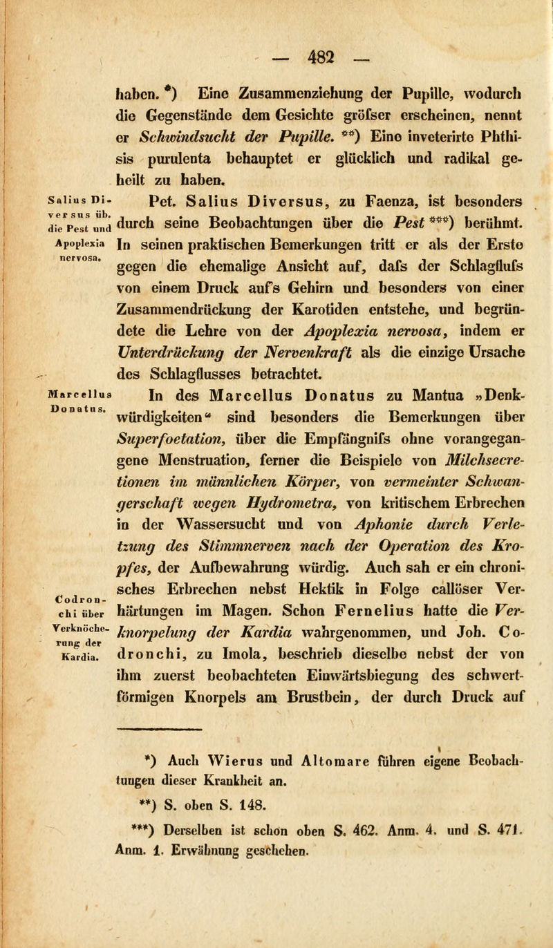 haben. *) Eine Zusamracnziehung der Pupille, wodurch die Gegenstände dem Gesichte gröfser erscheinen, nennt er Schwindsucht der Pupille. **) Eine invcterirte Phthi- sis purulenta behauptet er glücklich und radikal ge- heilt zu haben. Saiius Di. pet, Salius Diversus, zu Faenza, ist besonders die Pest und durch seine Beobachtungen über die Pest ***) berühmt. Apoplexia [n seinen praktischen Bemerkungen tritt er als der Erste gegen die ehemalige Ansicht auf, dafs der Schlagflufs von einem Druck aufs Gehirn und besonders von einer Zusammendrückung der Karotiden entstehe, und begrün- dete die Lehre von der Apoplexia nervosa, indem er Unterdrückung der Nervenkraft als die einzige Ursache des Schlagflusses betrachtet. Marceiius In des Marcellus Donatus zu Mantua »Denk- würdigkeiten sind besonders die Bemerkungen über Superfoetation, über die Empfängnifs ohne vorangegan- gene Menstruation, ferner die Beispiele von Milchsecre- tionen im männlichen Körper, von vermeinter Schwan- gerschaft wegen Hydrometra, von kritischem Erbrechen in der Wassersucht und von Aphonie durch Verle- tzung des Stimmnerven nach der Operation des Kro- pfes, der Aufbewahrung würdig. Auch sah er ein chroni- sches Erbrechen nebst Hektik in Folge callöser Ver- Codron- chi über hältungen im Magen. Schon Fernelius hatte die Ver- verknöche- %norpeiung der Kardia wahrgenommen, und Job. Co- rung der Kardia, dronchi, zu Imola, beschrieb dieselbe nebst der von ihm zuerst beobachteten Einwärtsbiegung des schwert- förmigen Knorpels am Brustbein, der durch Druck auf *) Auch Wierus und Altomare führen eigene Beobach- tungen dieser Krankheit an. **) S. oben S. 148. ***) Derselben ist schon oben S. 462. Anra. 4. und S. 471- Anm. 1. Erwähnung geschehen.