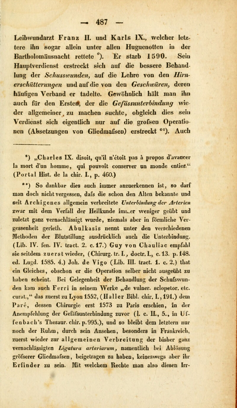 Leibwuridarzt Franz II. und Karls IX., welcher letz- tere ihn sogar allein unter allen Huguenotten in der Bartholomäusnacht rettete *). Er starb 1590. Sein Hauptverdienst erstreckt sich auf die bessere Behand- lung der Schusswunden, auf die Lehre von den Hirn- erschütterungen und auf die von den Geschwüren, deren häufigen Verband er tadelte. Gewöhnlich hält man ihn auch für den Erste*, der die Gefässunterbindung wie der allgemeiner, zu machen suchte, obgleich dies sein Verdienst sich eigentlich nur auf die grofsen Operatio nen (Absetzungen von GliedraaTsen) erstreckt **). Auch *) „Charles IX. disoit, qu'il n'etoit pas ä propos d'avaocer la mort d'un liomme, qui pouvoit conserver un monde entier.u (Portal Hist. de la chir. I., p. 460.) **) So dankbar dies auch immer anzuerkennen ist, so darf man doch nicht vergessen, dafs die schon den Alten bekannte und seit Archigenes allgemein verbreitete Unterbindung der Arterien zwar mit dem Verfall der Heilkunde innrer weniger geübt und zuletzt ganz vernachlässigt wurde, niemals aber in förmliche Ver- gessenheit gerieth. Abulkasis nennt unter den verschiedenen Methoden der Blutstillung ausdrücklich auch die Unterbindung. (Lib. IV. fen. IV. tract. 2. c. 17.) Guy von Chauliac empfahl sie seitdem zuerst wieder, (Chirurg, tr. I., doctr. I., c. 13. p. 148. ed. Lugd. 1585. 4.) Joh. de Vigo (Lib. III. tract. 1. c. 2.) that ein Gleiches, obschon er die Operation selber nicht ausgeübt zu haben scheint. Bei Gelegenheit der Behandlung der Schufswun- den kam auch Ferri in seinem Werke „de vulner. sclopetor. etc. curat., das zuerst zu Lyon 1552, (Hailer Bibl. chir. I., 191.) dem Pare, dessen Chirurgie erst 1573 zu Paris erschien, in der Anempfehlung der GefaTsunterbindung zuvor (1. c. IL, 5., in Uf- fenbach's Thesaur. chir. p.995.), und so bleibt dem letztern nur noch der Ruhm, durch sein Ansehen, besonders in Frankreich, zuerst wieder zur allgemeinen Verbreitung der bisher ganz vernachlässigten Ligatura arteriarum, namentlich bei Ablösung gröfserer Gliedmafsen, beigetragen zu haben, keineswegs aber ihr Erfinder zu sein. Mit welchem Rechte man also diesen Irr-