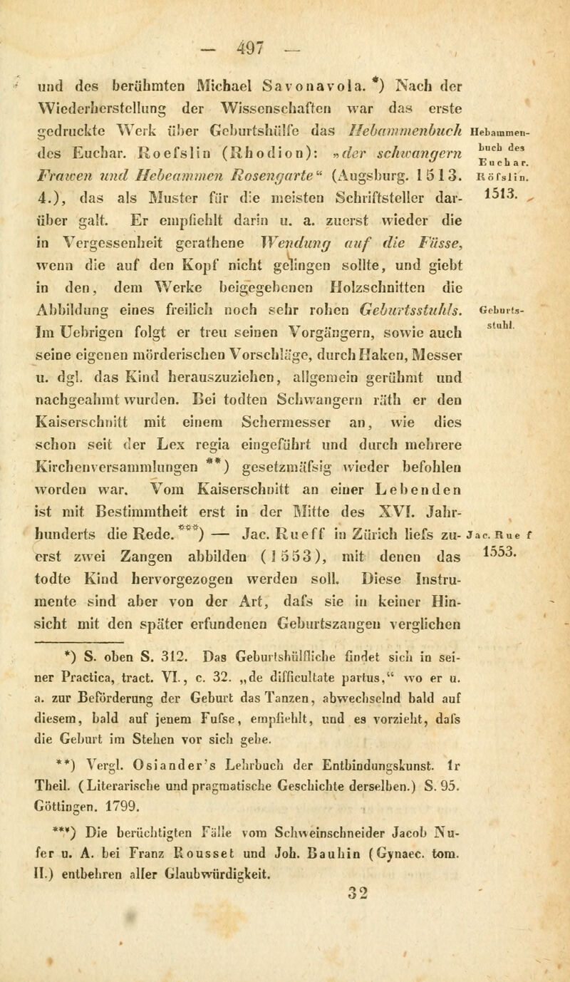 und des berühmten Michael Savonavola. ) Nach der Wiederherstellung der Wissenschaften war das erste gedruckte Werk über Geburtshülfe das Hebammenbuch Hetammen- dcs Euchar. Roefslin (Rhodion): »der schwanqcrn ^cb, v ' J Euchar. Fraicen und Hebeammen Rosencjarte (Augsburg. 1513. Rörsün. 4.), das als Muster für die meisten Schriftsteller dar- 1513. „ über galt. Er empfiehlt darin u. a. zuerst wieder die in Vergessenheit gerathene Wendung auf die Füsse, wenn die auf den Kopf nicht gelingen sollte, und giebt in den, dem Werke beigegebenen Holzschnitten die Abbildung eines freilich noch sehr rohen Geburtsstuhh. Gcbuit.,- Im Uebrigen folgt er treu seinen Vorgängern, sowie auch seine eigenen mörderischen Vorschläge, durch Haken, Messer u. dgl. das Kind herauszuziehen, aligemein gerühmt und nachgeahmt wurden. Bei todten Schwangern räth er den Kaiserschnitt mit einem Schermesser an, wie dies schon seit der Lex regia eingeführt und durch mehrere Kirchenversammlungen * ) gesetzmäßig wieder befohlen worden war. Vom Kaiserschnitt an einer Lebenden ist mit Bestimmtheit erst in der Mitte des XVI. Jahr- hunderts die Rede. ) — Jac. Rueff in Zürich liefs zu- Jac. Rue f erst zwei Zangen abbilden (1553), mit denen das 1553. todte Kind hervorgezogen werdeu soll. Diese Instru- mente sind aber von der Art, dafs sie in keiner Hin- sicht mit den später erfundenen Geburtszangen verglichen *) S. oben S. 312. Das Geburtshilfliche findet sich in sei- ner Practica, tract. VI., c. 32. „de difficultate partus, wo er u. a. zur Beförderung der Geburt das Tanzen, abwechselnd bald auf diesem, bald auf jenem Fufse, empfiehlt, und es vorzieht, dafs die Geburt im Stehen vor sich gehe. **) Vergl. Oslander's Lehrbuch der EntbindungsLunst. lr Tlieil. (Literarische und pragmatische Geschichte derselben.) S. 95. Cöttingen. 1799. ***) Die berüchtigten Fälle vom Schweinschneider Jacob Nu- fer u. A. bei Franz Rousset und Job. Baubin (Gynaec. tom. II.) entbehren aller Glaubwürdigkeit. 32