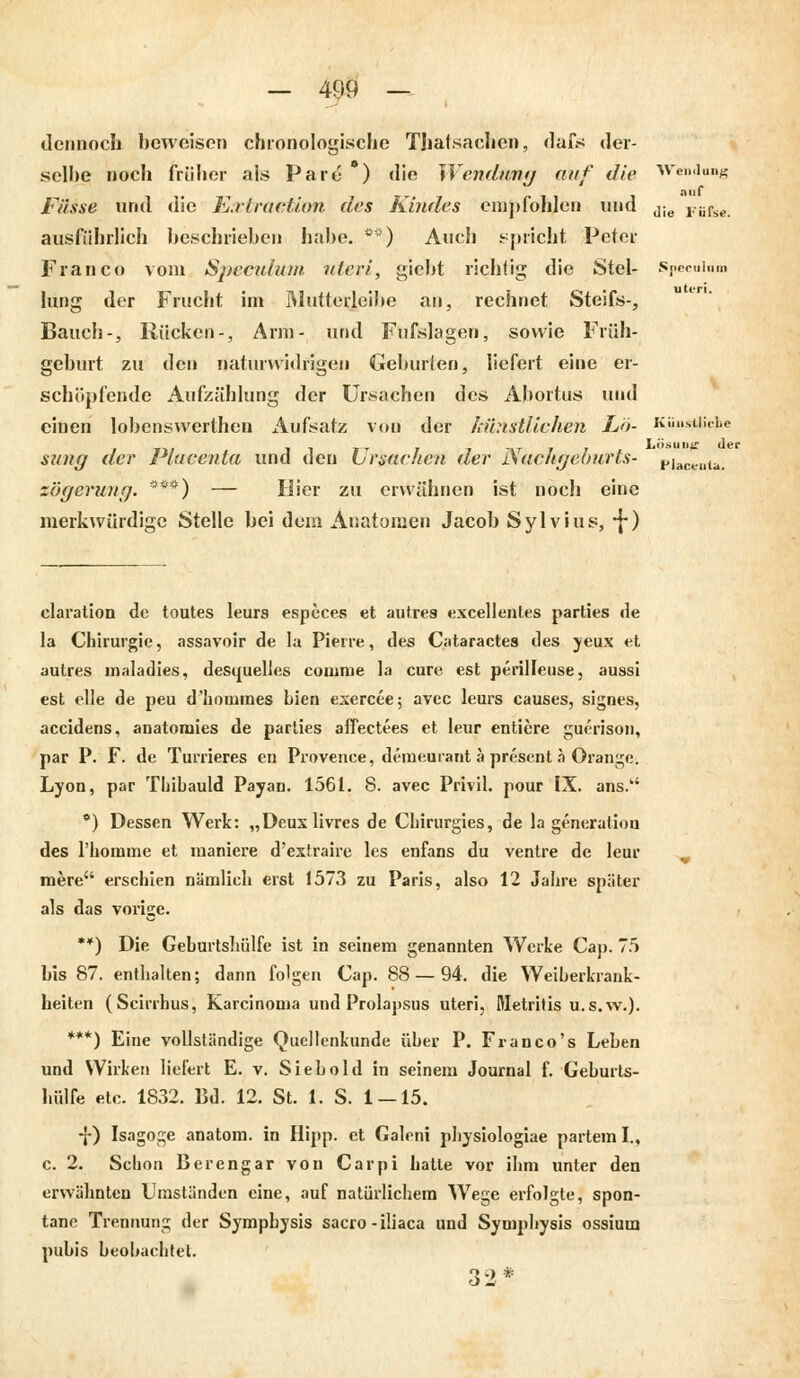 dennoch beweisen chronologische TJialsachen, dafs der- selbe noch früher als Pare ) die Wendimf i auf die Wendung auf Fasse und die E.rlractiun des Kindes empfohlen und Jie rii^e^ ausführlich beschrieben habe. **■) Auch spricht Peter Franco vom Speculum uteri, giebt richtig; die Stel- Speculnm hing der Frucht im Muttedeibe an, rechnet Steifs-, Bauch-, Rücken-, Arm- und Fufslagen, sowie Früh- geburt zu den naturwidrigen Geburten, liefert eine er- schöpfende Aufzählung der Ursachen des Abortus und einen lobenswerthen Aufsatz von der künstlichen Lö- Künstliche sung der Plaeenta und den Ursachen der Nachgeburts- pjac¥Dta< zögerung. ***) — Hier zu erwähnen ist noch eine merkwürdige Stelle bei dem Anatomen Jacob Sylvius, *j*) claration de toutes leurs especes et autres excellentes parties de la Chirurgie, assavoir de la Pierre, des Cataractes des yeux et autres maladies, desquelles comme la eure est perilleuse, aussi est eile de peu d'hoimnes bien exercee; avec leurs causes, signes, aeeidens, anatomies de parties affectees et leur entiere guerison, par P. F. de Turrieres en Provence, demeurant a present ä Orange. Lyon, par Thibauld Payan. 1561. 8. avec Privil. pour IX. ans. *) Dessen Werk: „Deuxlivres de Cbirurgies, de la generaliou des 1'hoiume et maniere d'extraire les enfans du ventre de leur mere erschien nämlich erst 1573 zu Paris, also 12 Jahre später als das vorige. **) Die Geburtshülfe ist in seinem genannten Werke Cap. 75 bis 87. enthalten; dann folgen Cap. 88 — 94. die Weiberkrank- heiten (Scirrhus, {Carcinoma und Prolapsus uteri, Metritis u.s.w.). ***) Eiue vollständige Quellenkunde über P. Franco's Lebeu und Wirken liefert E. v. Siebold in seinem Journal f. Geburts- hülfe etc. 1832. Bd. 12. St. 1. S. 1 — 15. -j-) Isagoge anatom. in Hipp, et Galeni pbysiologiae partem I., c. 2. Schon Berengar von Carpi hatte vor ihm unter den erwähnten Umständen eine, auf natürlichem Wege erfolgte, spon- tane Trennung der Symphysis sacro-iliaca und Symphysis ossium pubis beobachtet. 32*