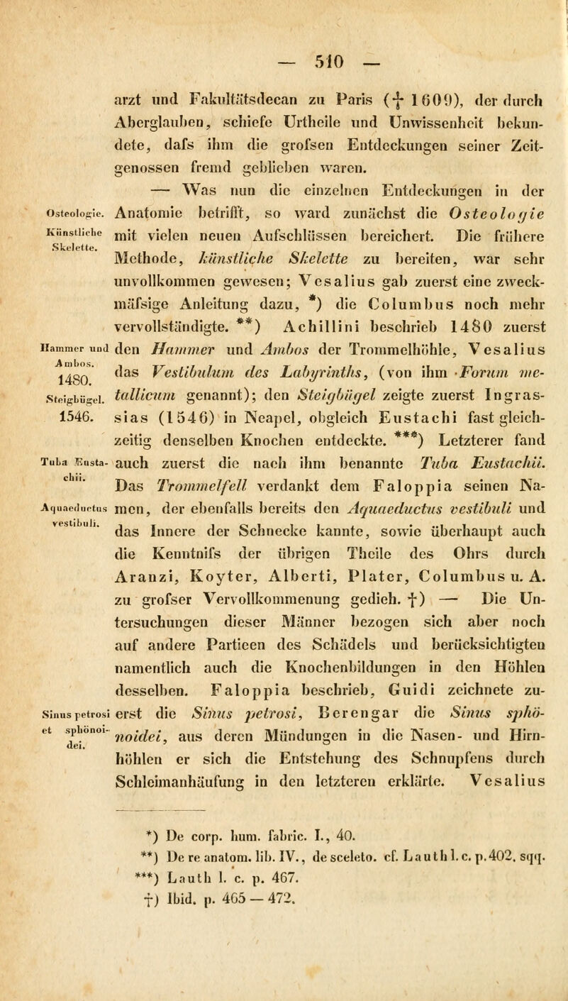 arzt und Fakultätsdecan zu Paris (*J- 16011), der durch Aberglauben, schiefe Urtheile und Unwissenheit bekun- dete, dafs ihm die grofsen Entdeckungen seiner Zeit- genossen fremd geblieben waren. — Was nun die einzelnen Entdeckungen in der Osteome. Anatomie betrifft, so ward zunächst die Osteologie Künstliche mit vielen neuen Aufschlüssen bereichert. Die frühere Skelette. Methode, künstliche Skelette zu bereiten, war sehr unvollkommen gewesen; Vesalius gab zuerst eine zweck- mässige Anleitung dazu, ) die Columbus noch mehr vervollständigte. **) Achillini beschrieb 1480 zuerst Hammer und den Hammer und Ambos der Trommelhöhle, Vesalius Ijort das Vestibulum des Labyrinths, (von ihm Forum me- steigbfigei. tallicum genannt); den Steigbügel zeigte zuerst Ingras- 1546. sias (1546) in Neapel, obgleich Eustachi fast gleich- zeitig denselben Knochen entdeckte. ***) Letzterer fand Tuba Eusta- auch zuerst die nach ihn» benannte Tuba Eustachii. Das Trommelfell verdankt dem Faloppia seinen Na- Aquaeductus mcn, der ebenfalls bereits den Aquaeductus vestibuli und das Innere der Schnecke kannte, sowie überhaupt auch die Kenntnifs der übrigen Thcile des Ohrs durch Aranzi, Koyter, Alberti, Plater, Columbus u. A. zu grofser Vervollkommenung gedieh, f) — Die Un- tersuchungen dieser Männer bezogen sich aber noch auf andere Partieen des Schädels und berücksichtigten namentlich auch die Knochenbildungen in den Höhlen desselben. Faloppia beschrieb, Guidi zeichnete zu- sinuspetrosi erst die Sinus pelrosi, Bcrengar die Sinus spho- ct spiionoi- noi(ie; aus dcrcn Mündungen in die Nasen- und Hirn- uei. höhlen er sich die Entstehung des Schnupfens durch Schleimanhäufunsr in den letzteren erklärte. Vesalius *) De corp. huni. fabric. I., 40. **) De re analom. Hb. IV., de sceleto. cf. Lauthl.c. p.402. sqq. ***) Lauth 1. c. p. 467. f) Ibid. p. 405 — 472.