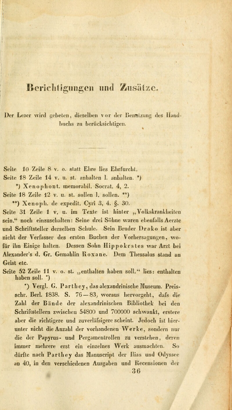 Berichtigungen und Zusätze. Der Leser wird gebeten, dieselben vor der Benutzung des Hand- buchs zu berücksichtigen. Seite 10 Zeile 8 v. o. statt Ehre lies Ehrfurcht. Seite 18 Zeile 14 v. u. st. anhalten 1. anhalten. *) *) Xenophont. memorabil. Socrat. 4, 2. Seite 18 Zeile 12 v. u. st. sollen I. sollen. **) **) Xenoph. de expedit. Cyri 3, 4. §. 30. Seite 31 Zeile 1 v. u. im Texte ist hinter „Volkskrankheiten sein. noch einzuschalten: Seine drei Söhne waren ebenfalls Aerzte und Schriftsteller derselben Schule. Sein Bruder Drako ist aber nicht der Verfasser des ersten Buches der Vorhersagungen, wo- für ihn Einige halten. Dessen Sohn Hippokrates war Arzt bei Alexanders d. Gr. Gemahlin Roxane. Dem Thessalus stand an Geist etc. Seite 52 Zeile 11 v. o. st. „enthalten haben soll. lies: enthalten haben soll. *) *) Vergl. G. Parthey, das alexandrinische Museum. Preis- schr. Berl. 1838. S. 76— 83_. woraus hervorgeht, dafs die Zahl der Bände der alexandrinischen Bibliothek bei den Schriftstellern zwischen 54800 und 700000 schwankt, erstere aber die richtigere und zuverlässigere scheint. Jedoch ist hier- unter nicht die Anzahl der vorhandenen Werke, sondern nur die der Papyrus- und Pergamcnlrollen zu verstehen, deren immer mehrere erst ein einzelnes Werk ausmachten. So dürfte nach Parihey das Manuscript der Ilias und Odyssee an 40, in den verschiedenen Ausgaben und Becensionen der 36