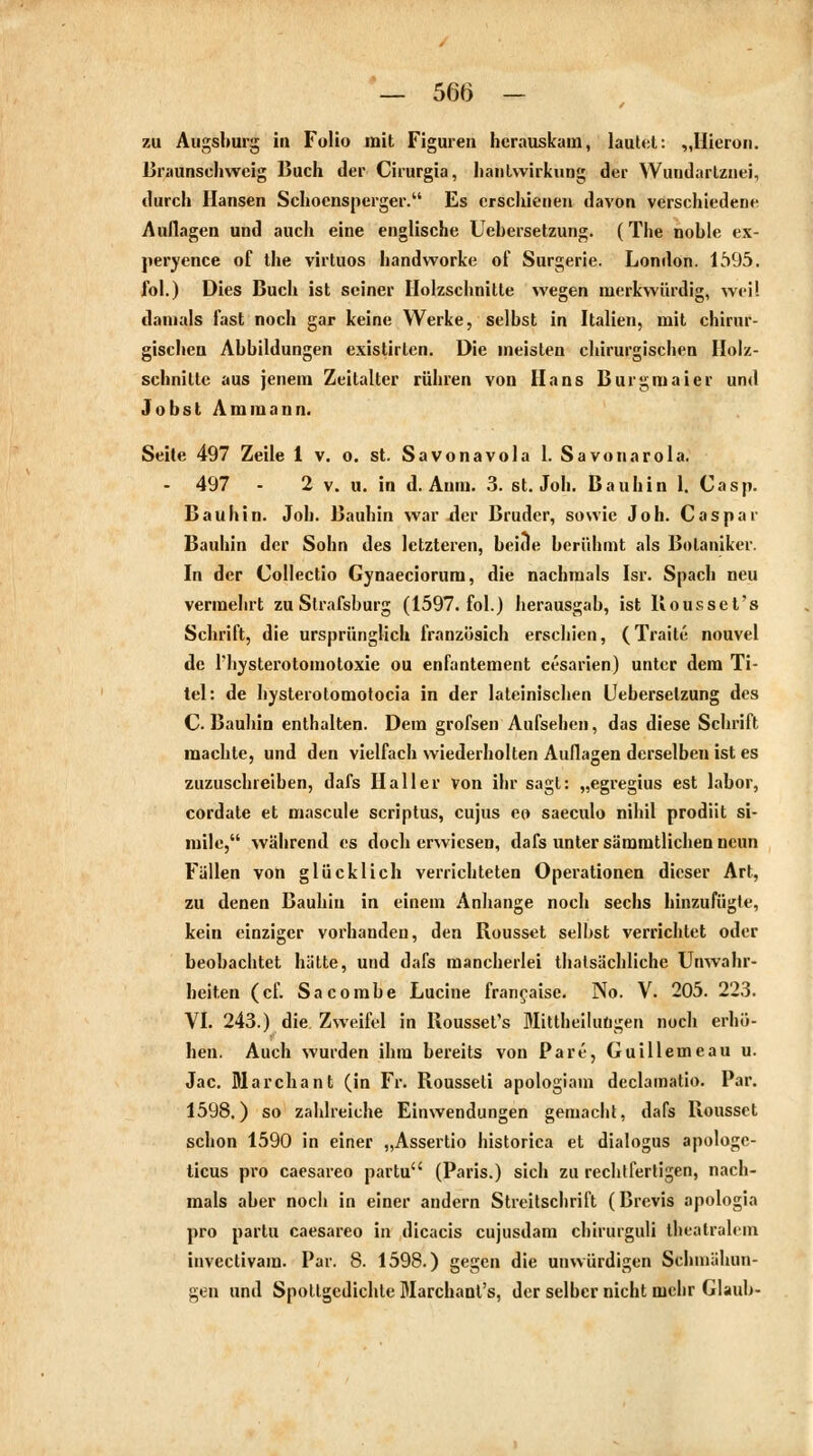 zu Augsburg in Folio mit Figuren herauskam, lautet: „Hieron. Braunschweig Buch der Cirurgia, hantwirkung der Wuudarlznei, durch Hansen Schoensperger. Es erschienen davon verschiedene Auflagen und auch eine englische Uehersetzung. (The noble ex- peryence of the virtuos handworke of Surgerie. London. 1595. fol.) Dies Buch ist seiner Holzschnitte wegen merkwürdig, weil damals fast noch gar keine Werke, selbst in Italien, mit chirur- gischen Abbildungen existirten. Die meisten chirurgischen Holz- schnitte aus jenem Zeitalter rühren von Hans Burgmaier und Jobst Am mann. Seite 497 Zeile 1 v. o. st. Savonavola 1. Savonarola. - 497 - 2 v. u. in d. Aum. 3. st. Job. Bauhin 1. Casp. Bauhin. Job. Bauhin war der Bruder, sowie Joh. Caspar Bauhin der Sohn des letzteren, beide berühmt als Botaniker. In der Collectio Gynaecioruni, die nachmals Ist. Spach neu vermehrt zu Slrafsburg (1597. fol.) herausgab, ist Kousset's Schrift, die ursprünglich französich erschien, (Traite nouvel de riivsterotomotoxie ou enfantement eesarien) unter dem Ti- tel: de hysterotomotocia in der lateinischen Uehersetzung des C. Bauhin enthalten. Dem grofsen Aufsehen, das diese Schrift machte, und den vielfach wiederholten Auflagen derselben ist es zuzuschreiben, dafs Hailer von ihr sagt: „egregius est labor, cordate et mascule scriptus, cujus eo saeculo nihil prodiit si- mile, während es doch erwiesen, dafs unter sämmtlichen neun Fallen von glücklich verrichteten Operationen dieser Art, zu denen Bauhiu in einem Anhange noch sechs hinzufügte, kein einziger vorhanden, den Rousset selbst verrichtet oder beobachtet hätte, und dafs mancherlei thatsächliche Unwahr- heiten (cf. Sa combe Lucine francaise. No. V. 205. 223. VI. 243.) die Zweifel in Kousset's Mitteilungen noch erhö- hen. Auch wurden ihm bereits von Pare, Guillemeau u. Jac. Marchant (in Fr. Rousseti apologiam declamatio. Par. 1598.) so zahlreiche Einwendungen gemacht, dafs Rousset schon 1590 in einer „Assertio historica et dialogus apologc- ticus pro caesareo partu (Paris.) sich zu rechtfertigen, nach- mals aber noch in einer andern Streitschrift (Brevis apologia pro partu caesareo in dicacis cujusdam chirurguli thcalralem invectivam. Par. 8. 1598.) gegen die unwürdigen Schmähun- gen und Spottgedichte Marchant's, der selber nicht mehr Glaub-