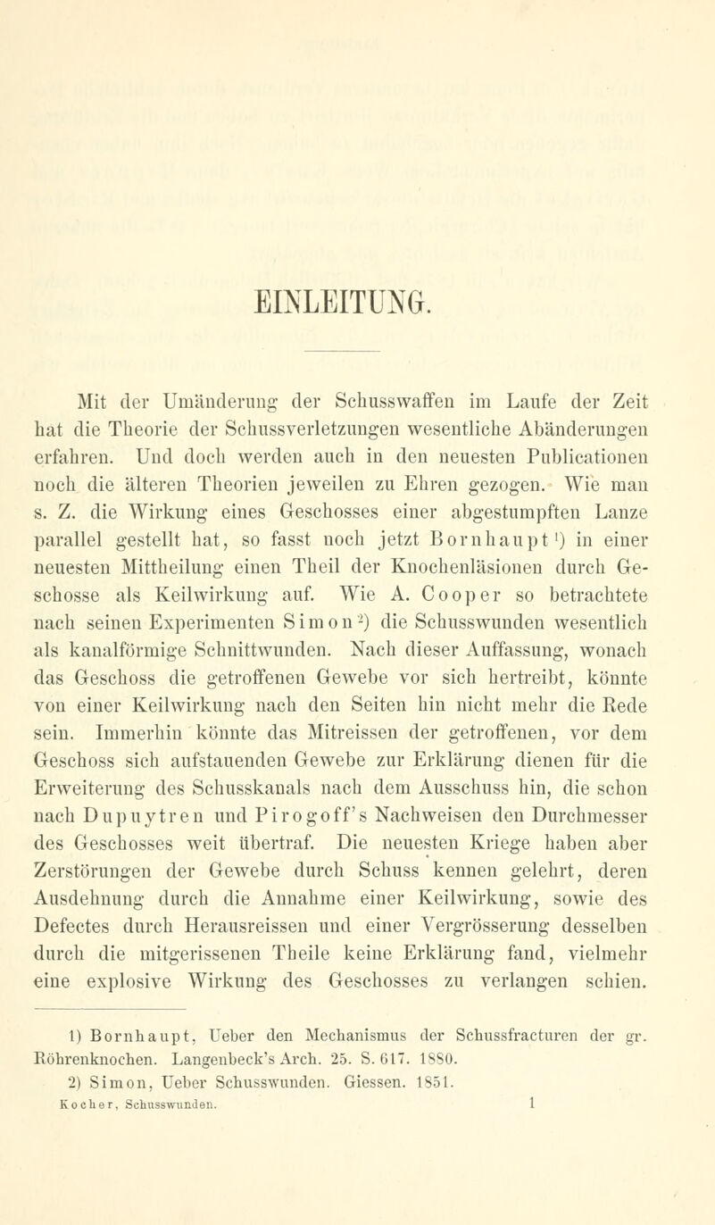 EINLEITUNG. Mit der Umänderung der Sckusswaffen im Laufe der Zeit hat die Theorie der Schussverletzungen wesentliche Abänderungen erfahren. Und doch werden auch in den neuesten Publicationen noch die älteren Theorien jeweilen zu Ehren gezogen. Wie man s. Z. die Wirkung eines Geschosses einer abgestumpften Lanze parallel gestellt hat, so fasst noch jetzt Bornhaupt1) in einer neuesten Mittheilung einen Theil der Knochenläsionen durch Ge- schosse als Keilwirkung auf. Wie A. Cooper so betrachtete nach seinen Experimenten Simon2) die Schusswunden wesentlich als kanalförmige Schnittwunden. Nach dieser Auffassung, wonach das Geschoss die getroffenen Gewebe vor sich hertreibt, könnte von einer Keilwirkung nach den Seiten hin nicht mehr die Rede sein. Immerhin könnte das Mitreissen der getroffenen, vor dem Geschoss sich aufstauenden Gewebe zur Erklärung dienen für die Erweiterung des Schusskanals nach dem Ausschuss hin, die schon nach Dupuytren und Pirogoff's Nachweisen den Durchmesser des Geschosses weit übertraf. Die neuesten Kriege haben aber Zerstörungen der Gewebe durch Schuss kennen gelehrt, deren Ausdehnung durch die Annahme einer Keilwirkung, sowie des Defectes durch Herausreissen und einer Vergrösserung desselben durch die mitgerissenen Theile keine Erklärung fand, vielmehr eine explosive Wirkung des Geschosses zu verlangen schien. 1) Bornhaupt, Ueber den Mechanismus der Schussfracturen der gr. Röhrenknochen. Langenbeck's Arch. 25. S. 617. 1880. 2) Simon, Ueber Schusswunden. Giessen. 1851.