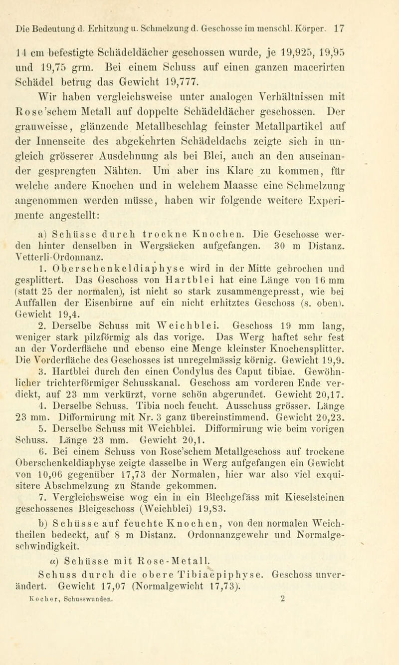 J4 cm befestigte Schädeldächer geschossen wurde, je 19,920, 19,95 und 19,75 grm. Bei einem Schuss auf einen ganzen macerirten Schädel betrug das Gewicht 19,777. Wir haben vergleichsweise unter analogen Verhältnissen mit Rose'schein Metall auf doppelte Schädeldächer geschossen. Der grauweisse, glänzende Metallbeschlag feinster Metallpartikel auf der Innenseite des abgekehrten Schädeldachs zeigte sich in un- gleich grösserer Ausdehnung als bei Blei, auch an den auseinan- der gesprengten Nähten. Um aber ins Klare zu kommen, für welche andere Knochen und in welchem Maasse eine Schmelzung angenommen werden müsse, haben wir folgende weitere Experi- mente angestellt: a) Schüsse durch trockne Knochen. Die Geschosse wer- den hinter denselben in Wergsäcken aufgefangen. 30 m Distanz. Vetterli-Ordonnanz. 1. Oberschenkeldiaphyse wird in der Mitte gebrochen und gesplittert. Das Geschoss von Hartblei hat eine Länge von 16 mm (statt 25 der normalen), ist nicht so stark zusammengepresst, wie bei Auffallen der Eisenbirne auf ein nicht erhitztes Geschoss (s. oben). Gewicht 19,4. 2. Derselbe Schuss mit Weichblei. Geschoss 19 mm lang, weniger stark pilzförmig als das vorige. Das Werg haftet sehr fest an der Vorderfläche und ebenso eine Menge kleinster Knochensplitter. Die Vorderfläche des Geschosses ist unregelmässig körnig. Gewicht 19,9. 3. Hartblei durch den einen Condylus des Caput tibiae. Gewöhn- licher trichterförmiger Schusskanal. Geschoss am vorderen Ende ver- dickt, auf 23 mm verkürzt, vorne schön abgerundet. Gewicht 20,17. 4. Derselbe Schuss. Tibia noch feucht. Ausschuss grösser. Länge 23 mm. Difformirung mit Nr. 3 ganz übereinstimmend. Gewicht 20,23. 5. Derselbe Schuss mit Weichblei. Difformirung wie beim vorigen Schuss. Länge 23 mm. Gewicht 20,1. 6. Bei einem Schuss von Rose'schem Metallgeschoss auf trockene Oberschenkeldiaphyse zeigte dasselbe in Werg aufgefangen ein Gewicht von 10,06 gegenüber 17,73 der Normalen, hier war also viel exqui- sitere Abschmelzung zu Stande gekommen. 7. Vergleichsweise wog ein in ein Blechgefäss mit Kieselsteinen geschossenes Bleigeschoss (Weichblei) 19,83. b) Schüsse auf feuchte Knochen, von den normalen Weich- theilen bedeckt, auf 8 m Distanz. Ordonnanzgewehr und Normalge- schwindigkeit. «) Schüsse mit Rose-Metall. Schuss durch die obere Tibiaepiphyse. Geschoss unver- ändert. Gewicht 17,07 (Normalgewicht 17,73). Kocher, Schusswunden. 2