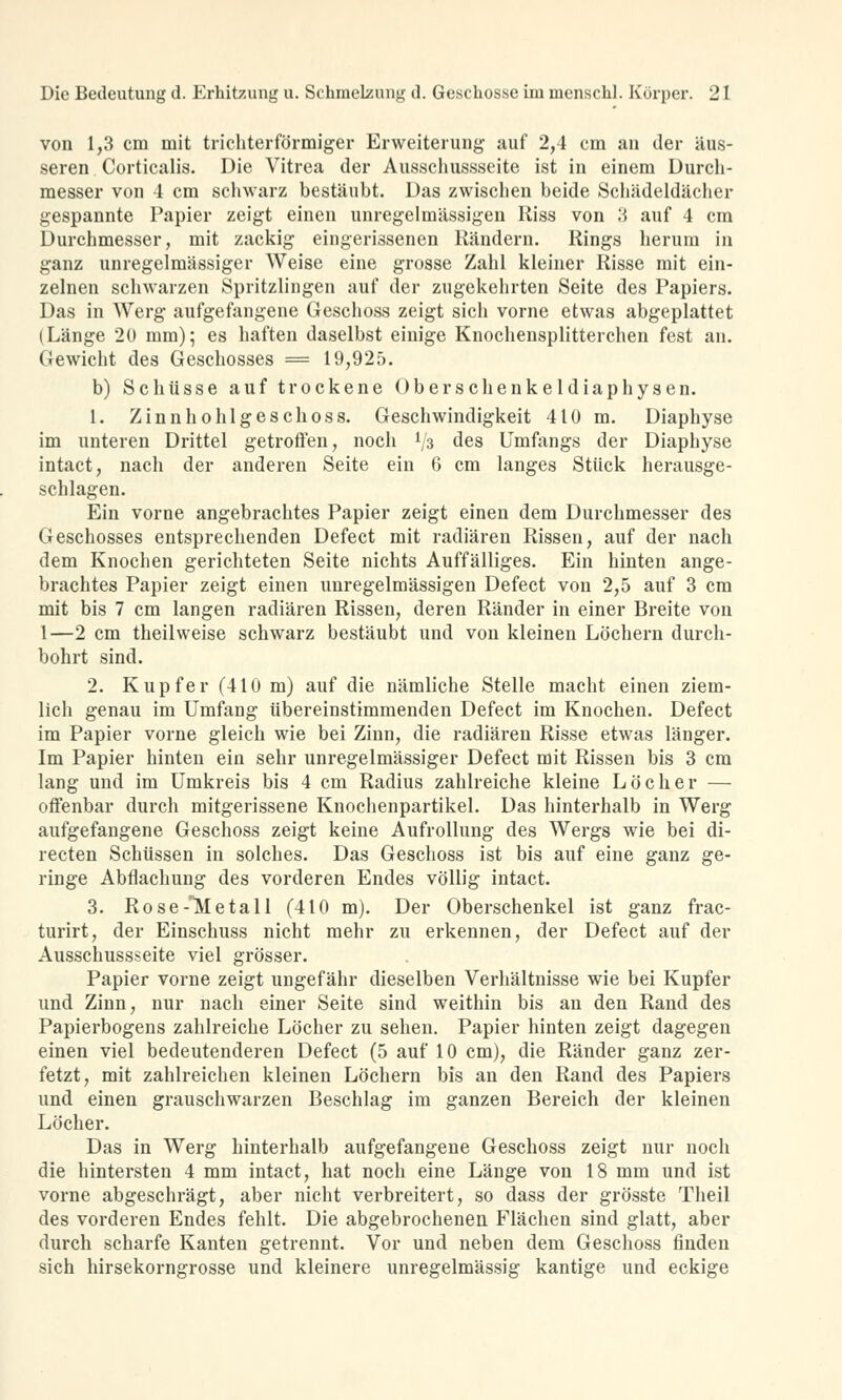 von 1,3 cm mit trichterförmiger Erweiterung auf 2,4 cm an der äus- seren Corticalis. Die Vitrea der Ausschussseite ist in einem Durch- messer von 4 cm schwarz bestäubt. Das zwischen beide Schädeldächer gespannte Papier zeigt einen unregelmässigen Riss von 3 auf 4 cm Durchmesser, mit zackig eingerissenen Rändern. Rings herum in ganz unregelmässiger Weise eine grosse Zahl kleiner Risse mit ein- zelnen schwarzen Spritzlingen auf der zugekehrten Seite des Papiers. Das in Werg aufgefangene Geschoss zeigt sich vorne etwas abgeplattet (Länge 20 mm); es haften daselbst einige Knochensplitterchen fest an. Gewicht des Geschosses = 19,925. b) Schüsse auf trockene Oberschenkeldiaphysen. 1. Zinnhohl geschoss. Geschwindigkeit 410 m. Diaphyse im unteren Drittel getroffen, noch lfa des Umfangs der Diaphyse intact, nach der anderen Seite ein 6 cm langes Stück herausge- schlagen. Ein vorne angebrachtes Papier zeigt einen dem Durchmesser des Geschosses entsprechenden Defect mit radiären Rissen, auf der nach dem Knochen gerichteten Seite nichts Auffälliges. Ein hinten ange- brachtes Papier zeigt einen unregelmässigen Defect von 2,5 auf 3 cm mit bis 7 cm langen radiären Rissen, deren Ränder in einer Breite von 1—2 cm theilweise schwarz bestäubt und von kleinen Löchern durch- bohrt sind. 2. Kupfer (410 m) auf die nämliche Stelle macht einen ziem- lich genau im Umfang übereinstimmenden Defect im Knochen. Defect im Papier vorne gleich wie bei Zinn, die radiären Risse etwas länger. Im Papier hinten ein sehr unregelmässiger Defect mit Rissen bis 3 cm lang und im Umkreis bis 4 cm Radius zahlreiche kleine Löcher — offenbar durch mitgerissene Knochenpartikel. Das hinterhalb in Werg aufgefangene Geschoss zeigt keine Aufrollung des Wergs wie bei di- recten Schüssen in solches. Das Geschoss ist bis auf eine ganz ge- ringe Abflachung des vorderen Endes völlig intact. 3. Rose-'Metall (410 m). Der Oberschenkel ist ganz frac- turirt, der Einschuss nicht mehr zu erkennen, der Defect auf der Ausschussseite viel grösser. Papier vorne zeigt ungefähr dieselben Verhältnisse wie bei Kupfer und Zinn, nur nach einer Seite sind weithin bis an den Rand des Papierbogens zahlreiche Löcher zu sehen. Papier hinten zeigt dagegen einen viel bedeutenderen Defect (5 auf 10 cm), die Ränder ganz zer- fetzt, mit zahlreichen kleinen Löchern bis an den Rand des Papiers und einen grauschwarzen Beschlag im ganzen Bereich der kleinen Löcher. Das in Werg hinterhalb aufgefangene Geschoss zeigt nur noch die hintersten 4 mm intact, hat noch eine Länge von 18 mm und ist vorne abgeschrägt, aber nicht verbreitert, so dass der grösste Theil des vorderen Endes fehlt. Die abgebrochenen Flächen sind glatt, aber durch scharfe Kanten getrennt. Vor und neben dem Geschoss finden sich hirsekorngrosse und kleinere unregelmässig kantige und eckige