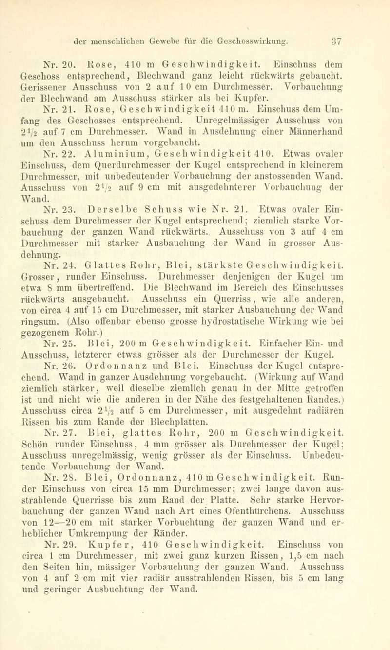 Nr. 20. Rose, 410 m Geschwindigkeit. Einschuss dem Geschoss entsprechend, Blechwand ganz leicht rückwärts gebaucht. Gerissener Ausschuss von 2 auf 10 cm Durchmesser. Vorbauchung der Blechwand am Ausschuss stärker als bei Kupfer. Nr. 21. Rose, Geschwindigkeit 410 m. Einschuss dem Um- fang des Geschosses entsprechend. Unregelmässiger Ausschuss von 2 * 2 auf 7 cm Durchmesser. Wand in Ausdehnung einer Männerhand um den Ausschuss herum vorgebaucht. Nr. 22. Aluminium, Geschwindigkeit 41 0. Etwas ovaler Einschuss, dem Querdurchmesser der Kugel entsprechend in kleinerem Durchmesser, mit unbedeutender Vorbauchung der anstossenden Wand. Ausschuss von 2\> auf 9 cm mit ausgedehnterer Vorbauchung der Wand. Nr. 23. Derselbe Schuss wie Nr. 21. Etwas ovaler Ein- schuss dem Durchmesser der Kugel entsprechend; ziemlich starke Vor- bauchung der ganzen Wand rückwärts.. Ausschuss von 3 auf 4 cm Durchmesser mit starker Ausbauchung der Wand in grosser Aus- dehnung. Nr. 24. Glattes Rohr, Blei, stärkste Geschwindigkeit. Grosser, runder Einschuss. Durchmesser denjenigen der Kugel um etwa 8 mm übertreffend. Die Blechwand im Bereich des Einschusses rückwärts ausgebaucht. Ausschuss ein Querriss, wie alle anderen, von circa 4 auf 15 cm Durchmesser, mit starker Ausbauchung der Wand ringsum. (Also offenbar ebenso grosse hydrostatische Wirkung wie bei gezogenem Rohr.) Nr. 25. Blei, 200 m Geschwindigkeit. Einfacher Ein-und Ausschuss, letzterer etwas grösser als der Durchmesser der Kugel. Nr. 26. Ordonnanz und Blei. Einschuss der Kugel entspre- chend. Wand in ganzer Ausdehnung vorgebaucht. (Wirkung auf Wand ziemlich stärker, weil dieselbe ziemlich genau in der Mitte getroffen ist und nicht wie die anderen in der Nähe des festgehaltenen Randes.) Ausschuss circa 2lji auf 5 cm Durchmesser, mit ausgedehnt radiären Rissen bis zum Rande der Blechplatten. Nr. 27. Blei, glattes Rohr, 200 m Geschwindigkeit. Schön runder Einschuss, 4 mm grösser als Durchmesser der Kugel; Ausschuss unregelmässig, wenig grösser als der Einschuss. Unbedeu- tende Vorbauchung der Wand. Nr. 2S. Blei, Ordonnanz, 410 m Geschwindigkeit. Run- der Einschuss von circa 15 mm Durchmesser; zwei lange davon aus- strahlende Querrisse bis zum Rand der Platte. Sehr starke Hervor- bauchung der ganzen Wand nach Art eines Ofenthürchens. Ausschuss von 12—20 cm mit starker Vorbuchtung der ganzen Wand und er- heblicher Umkrempung der Ränder. Nr. 29. Kupfer, 410 Geschwindigkeit. Einschuss von circa 1 cm Durchmesser, mit zwei ganz kurzen Rissen, 1,5 cm nach den Seiten hin, massiger Vorbauchung der ganzen Wand. Ausschuss von 4 auf 2 cm mit vier radiär ausstrahlenden Rissen, bis 5 cm lang und °reringer Ausbuchtun: der Wand.