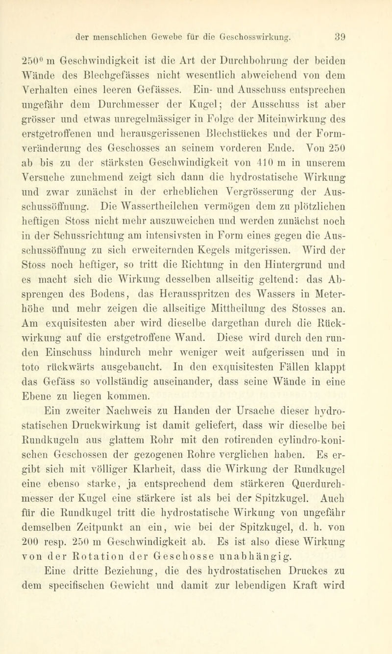 250° m Geschwindigkeit ist die Art der Durchbohrung der beiden Wände des Blechgefässes nicht wesentlich abweichend von dem Verhalten eines leeren Gefässes. Ein- und Ansscbuss entsprechen ungefähr dem Durchmesser der Kugel; der Ausschuss ist aber grösser und etwas unregelmässiger in Folge der Miteinwirkung des erstgetroffenen und herausgerissenen Blechstückes und der Form- veränderung des Geschosses an seinem vorderen Ende. Von 250 ab bis zu der stärksten Geschwindigkeit von 410 m in unserem Versuche zunehmend zeigt sich dann die hydrostatische Wirkung und zwar zunächst in der erheblichen Vergrößerung der Aus- schussöffnung. Die Wassertheilchen vermögen dem zu plötzlichen heftigen Stoss nicht mehr auszuweichen und werden zunächst noch in der Schussrichtung am intensivsten in Form eines gegen die Aus- schussöffnung zu sich erweiternden Kegels mitgerissen. Wird der Stoss noch heftiger, so tritt die Richtung in den Hintergrund und es macht sich die Wirkung desselben allseitig geltend: das Ab- sprengen des Bodens, das Herausspritzen des Wassers in Meter- höhe und mehr zeigen die allseitige Mittheilung des Stosses an. Am exquisitesten aber wird dieselbe dargethan durch die Rück- wirkung auf die erstgetroffene Wand. Diese wird durch den run- den Einschuss hindurch mehr weniger weit aufgerissen und in toto rückwärts ausgebaucht. In den exquisitesten Fällen klappt das Gefäss so vollständig auseinander, dass seine Wände in eine Ebene zu liegen kommen. Ein zweiter Nachweis zu Händen der Ursache dieser hydro- statischen Druckwirkung ist damit geliefert, dass wir dieselbe bei Rundkugeln aus glattem Rohr mit den rotirenden cylindro-koni- schen Geschossen der gezogenen Rohre verglichen haben. Es er- gibt sich mit völliger Klarheit, dass die Wirkung der Rundkugel eine ebenso starke, ja entsprechend dem stärkeren Querdurch- messer der Kugel eine stärkere ist als bei der Spitzkugel. Auch für die Rundkugel tritt die hydrostatische Wirkung von ungefähr demselben Zeitpunkt an ein, wie bei der Spitzkugel, d. h. von 200 resp. 250 m Geschwindigkeit ab. Es ist also diese Wirkung von der Rotation der Geschosse unabhängig. Eine dritte Beziehung, die des hydrostatischen Druckes zu dem speeifischen Gewicht und damit zur lebendigen Kraft wird