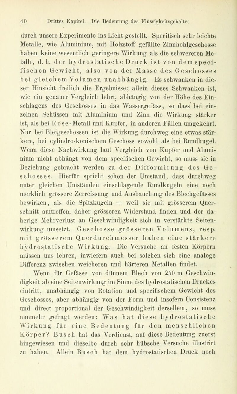 durch unsere Experimente ins Licht gestellt. Specifisch sehr leichte Metalle, wie Aluminium, mit Holzstoff gefüllte Zinnhohlgeschosse haben keine wesentlich geringere Wirkung als die schwereren Me- talle, d.h. der hydrostatische Druck ist von dem speci- fischen Gewicht, also von der Masse des Geschosses hei gleichem Volumen unabhängig. Es schwanken in die- ser Hinsicht freilich die Ergebnisse; allein dieses Schwanken ist, wie ein genauer Vergleich lehrt, abhängig von der Höhe des Ein- schlagens des Geschosses in das Wassergefäss, so dass' bei ein- zelnen Schüssen mit Aluminium und Zinn die Wirkung stärker ist, als bei Rose-Metall und Kupfer, in anderen Fällen umgekehrt. Nur bei Bleigeschossen ist die Wirkung durchweg eine etwas stär- kere, bei cylindro-konischem Geschoss sowohl als bei Rundkugel. Wenn diese Nachwirkung laut Vergleich von Kupfer und Alumi- nium nicht abhängt von dem specifischen Gewicht, so muss sie in Beziehung gebracht werden zu der Difformirung des Ge- schosses. Hierfür spricht schon der Umstand, dass durchweg unter gleichen Umständen einschlagende Rundkugeln eine noch merklich grössere Zerreissung und Ausbauchung des Blechgefässes bewirken, als die Spitzkugeln — weil sie mit grösserem Quer- schnitt auftreffen, daher grösseren Widerstand rinden und der da- herige Mehrverlust an Geschwindigkeit sich in verstärkte Seiten- wirkung umsetzt. Geschosse grösseren Volumens, resp. mit grösserem Querdurchmesser haben eine stärkere hydrostatische Wirkung. Die Versuche an festen Körpern müssen uns lehren, inwiefern auch bei solchen sich eine analoge Differenz zwischen weicheren und härteren Metallen findet. Wenn für Gefässe von dünnem Blech von 250 m Geschwin- digkeit ab eine Seitenwirkung im Sinne des hydrostatischen Druckes eintritt, unabhängig von Rotation und specifischem Gewicht des Geschosses, aber abhängig von der Form und insofern Consistenz und direct proportional der Geschwindigkeit derselben, so muss nunmehr gefragt werden: Was hat diese hydrostatische Wirkung für eine Bedeutung für den menschlichen Körper? Busch hat das Verdienst, auf diese Bedeutung zuerst hingewiesen und dieselbe durch sehr hübsche Versuche illustrirt zu haben. Allein Busch hat dem hydrostatischen Druck noch