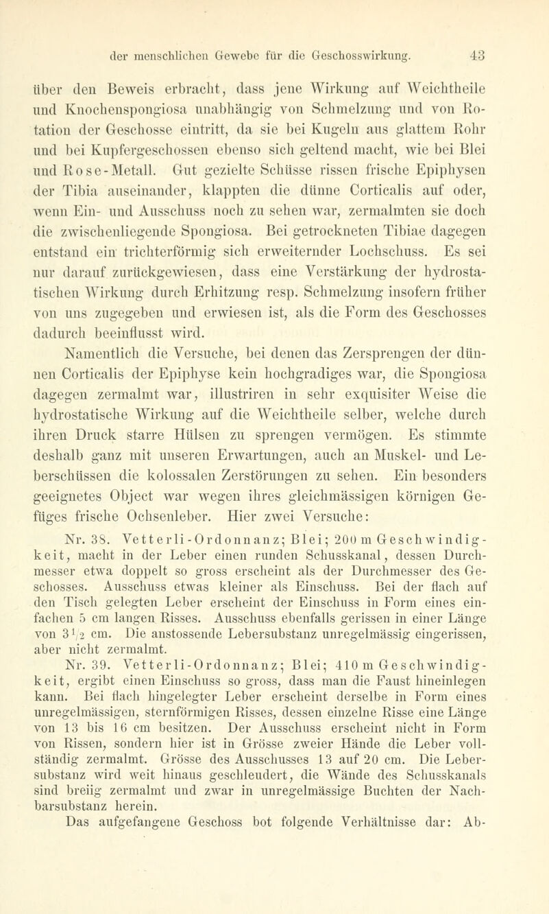 über den Beweis erbracht, dass jene Wirkung auf Wcichtheile und Knochenspongiosa unabhängig von Schmelzung und von Ro- tation der Geschosse eintritt, da sie bei Kugeln aus glattem Rohr und bei Kupfergeschossen ebenso sich geltend macht, wie bei Blei und Rose-Metall. Gut gezielte Schüsse rissen frische Epiphysen der Tibia auseinander, klappten die dünne Corticalis auf oder, wenn Ein- und Ausschuss noch zu sehen war, zermalmten sie doch die zwischenliegende Spongiosa. Bei getrockneten Tibiae dagegen entstand ein trichterförmig sich erweiternder Lochschuss. Es sei nur darauf zurückgewiesen, dass eine Verstärkung der hydrosta- tischen Wirkung durch Erhitzung resp. Schmelzung insofern früher von uns zugegeben und erwiesen ist, als die Form des Geschosses dadurch beeinflusst wird. Namentlich die Versuche, bei denen das Zersprengen der dün- nen Corticalis der Epiphyse kein hochgradiges war, die Spongiosa dagegen zermalmt war, illustriren in sehr exquisiter Weise die hydrostatische Wirkung auf die Weichtheile selber, welche durch ihren Druck starre Hülsen zu sprengen vermögen. Es stimmte deshalb ganz mit unseren Erwartungen, auch an Muskel- und Le- berschüssen die kolossalen Zerstörungen zu sehen. Ein besonders geeignetes Object war wegen ihres gleichmässigen körnigen Ge- füges frische Ochsenleber. Hier zwei Versuche: Nr. 38. Vetterli-Ordonnanz; Blei; 200 m Geschwindig- keit, macht in der Leber einen runden Schusskanal, dessen Durch- messer etwa doppelt so gross erscheint als der Durchmesser des Ge- schosses. Ausschuss etwas kleiner als Einschuss. Bei der flach auf den Tisch gelegten Leber erscheint der Einschuss in Form eines ein- fachen 5 cm langen Risses. Ausschuss ebenfalls gerissen in einer Länge von 3^2 cm. Die anstossende Lebersubstanz unregelmässig eingerissen, aber nicht zermalmt. Nr. 39. Vetterli-Ordonnanz; Blei; 410 m Geschwindig- keit, ergibt einen Einschuss so gross, dass man die Faust hineinlegen kann. Bei flach hingelegter Leber erscheint derselbe in Form eines unregelmässigen, sternförmigen Risses, dessen einzelne Risse eine Länge von 13 bis 16 cm besitzen. Der Ausschuss erscheint nicht in Form von Rissen, sondern hier ist in Grösse zweier Hände die Leber voll- ständig zermalmt. Grösse des Ausschusses 13 auf 20 cm. Die Leber- substanz wird weit hinaus geschleudert, die Wände des Schusskanals sind breiig zermalmt und zwar in unregelmässige Buchten der Nach- barsubstanz herein. Das aufgefangene Geschoss bot folgende Verhältnisse dar: Ab-