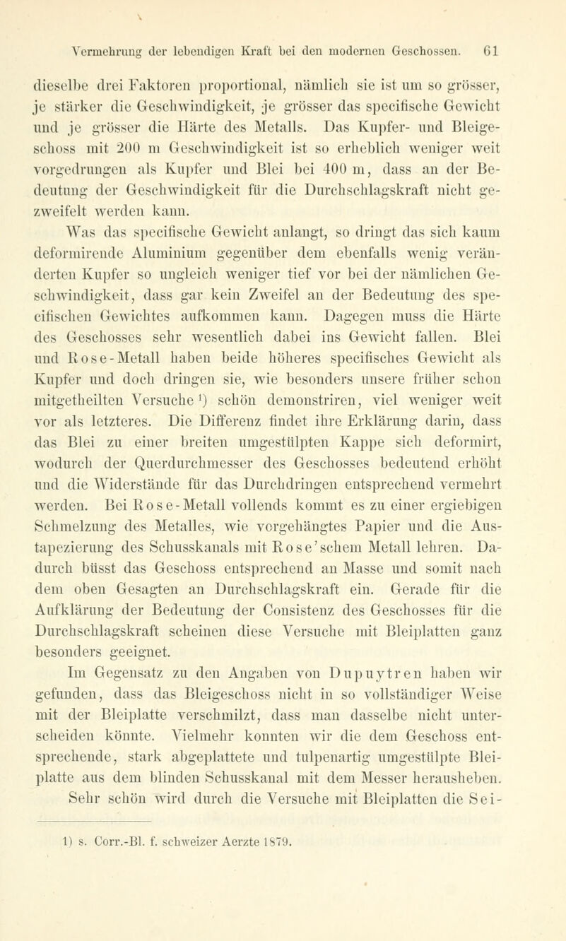 dieselbe drei Faktoren proportional, nämlich sie ist um so grösser, je stärker die Geschwindigkeit, je grösser das specitische Gewicht und je grösser die Härte des Metalls. Das Kupfer- und Bleige- schoss mit 200 m Geschwindigkeit ist so erheblich weniger weit vorgedrungen als Kupfer und Blei bei 400 m, dass an der Be- deutung der Geschwindigkeit für die Durchschlagskraft nicht ge- zweifelt werden kann. Was das specitische Gewicht anlangt, so dringt das sich kaum deformirende Aluminium gegenüber dem ebenfalls wenig verän- derten Kupfer so ungleich weniger tief vor bei der nämlichen Ge- schwindigkeit, dass gar kein Zweifel an der Bedeutung des spe- ciiischen Gewichtes aufkommen kann. Dagegen muss die Härte des Geschosses sehr wesentlich dabei ins Gewicht fallen. Blei und Rose-Metall haben beide höheres specitisches Gewicht als Kupfer und doch dringen sie, wie besonders unsere früher schon mitgetheilten Versuche *) schön demonstriren, viel weniger weit vor als letzteres. Die Differenz findet ihre Erklärung darin, dass das Blei zu einer breiten umgestülpten Kappe sich deformirt, wodurch der Querdurchmesser des Geschosses bedeutend erhöht und die Widerstände für das Durchdringen entsprechend vermehrt werden. Bei Rose- Metall vollends kommt es zu einer ergiebigen Schmelzung des Metalles, wie vorgehängtes Papier und die Aus- tapezierung des Schusskanals mit Rose' schem Metall lehren. Da- durch büsst das Geschoss entsprechend an Masse und somit nach dem oben Gesagten an Durchschlagskraft ein. Gerade für die Aufklärung der Bedeutung der Consistenz des Geschosses für die Durchschlagskraft scheinen diese Versuche mit Bleiplatten ganz besonders geeignet. Im Gegensatz zu den Angaben von Dupuytren haben wir gefunden, dass das Bleigeschoss nicht in so vollständiger AVeise mit der Bleiplatte verschmilzt, dass man dasselbe nicht unter- scheiden könnte. Vielmehr konnten wir die dem Geschoss ent- sprechende, stark abgeplattete und tulpenartig umgestülpte Blei- platte aus dem blinden Schusskanal mit dem Messer herausheben. Sehr schön wird durch die Versuche mit Bleiplatten die Sei-