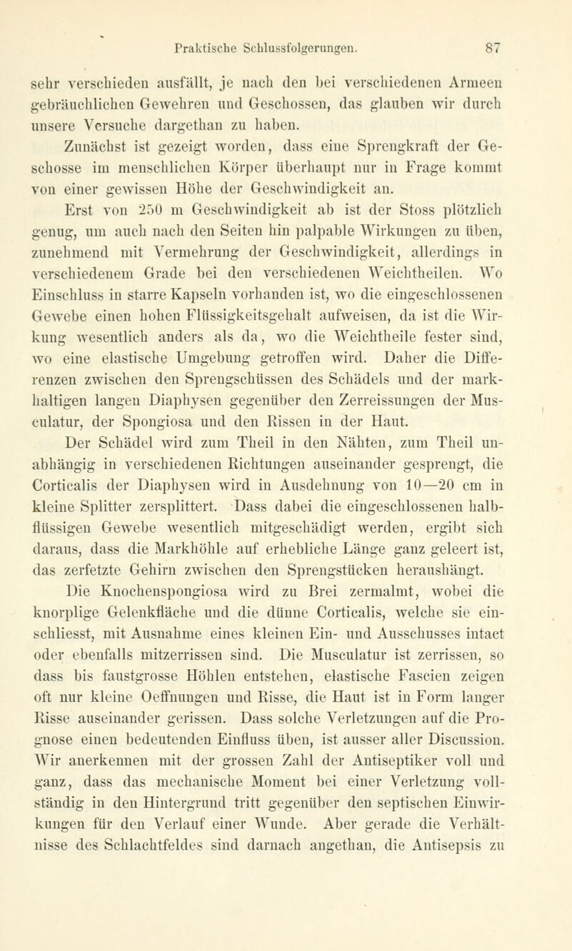 sehr verschieden ausfällt, je nach den bei verschiedenen Armeen gebräuchlichen Gewehren und Geschossen, das glauben wir durch unsere Versuche dargethan zu haben. Zunächst ist gezeigt worden, dass eine Sprengkraft der Ge- schosse im menschlichen Körper überhaupt nur in Frage kommt von einer gewissen Höhe der Geschwindigkeit an. Erst von 250 m Geschwindigkeit ab ist der Stoss plötzlich genug, um auch nach den Seiten hin palpable Wirkungen zu üben, zunehmend mit Vermehrung der Geschwindigkeit, allerdings in verschiedenem Grade bei den verschiedenen Weichtheilen. Wo Einschluss in starre Kapseln vorhanden ist, wo die eingeschlossenen Gewebe einen hohen Flüssigkeitsgehalt aufweisen, da ist die Wir- kung wesentlich anders als da, wo die Weichtheile fester sind, wo eine elastische Umgebung getroffen wird. Daher die Diffe- renzen zwischen den Sprengschüssen des Schädels und der mark- haltigen langen Diaphysen gegenüber den Zerreissungen der Mus- culatur, der Spongiosa und den Rissen in der Haut. Der Schädel wird zum Theil in den Nähten, zum Theil un- abhängig in verschiedenen Richtungen auseinander gesprengt, die Corticalis der Diaphysen wird in Ausdehnung von 10—20 cm in kleine Splitter zersplittert. Dass dabei die eingeschlossenen halb- flüssigen Gewebe wesentlich mitgeschädigt werden, ergibt sich daraus, dass die Markhöhle auf erhebliche Länge ganz geleert ist, das zerfetzte Gehirn zwischen den Sprengstücken heraushängt. Die Knochenspongiosa wird zu Brei zermalmt, wobei die knorplige Gelenkfläche und die dünne Corticalis, welche sie ein- schliesst, mit Ausnahme eines kleinen Ein- und Ausschusses intact oder ebenfalls mitzerrissen sind. Die Musculatur ist zerrissen, so dass bis faustgrosse Höhlen entstehen, elastische Fascien zeigen oft nur kleine Oeffnungen und Risse, die Haut ist in Form langer Risse auseinander gerissen. Dass solche Verletzungen auf die Pro- gnose einen bedeutenden Einfluss üben, ist ausser aller Discussion. Wir anerkennen mit der grossen Zahl der Antiseptiker voll und ganz, dass das mechanische Moment bei einer Verletzung voll- ständig in den Hintergrund tritt gegenüber den septischen Einwir- kungen für den Verlauf einer AVunde. Aber gerade die Verhält- nisse des Schlachtfeldes sind darnach angethan, die Antisepsis zu