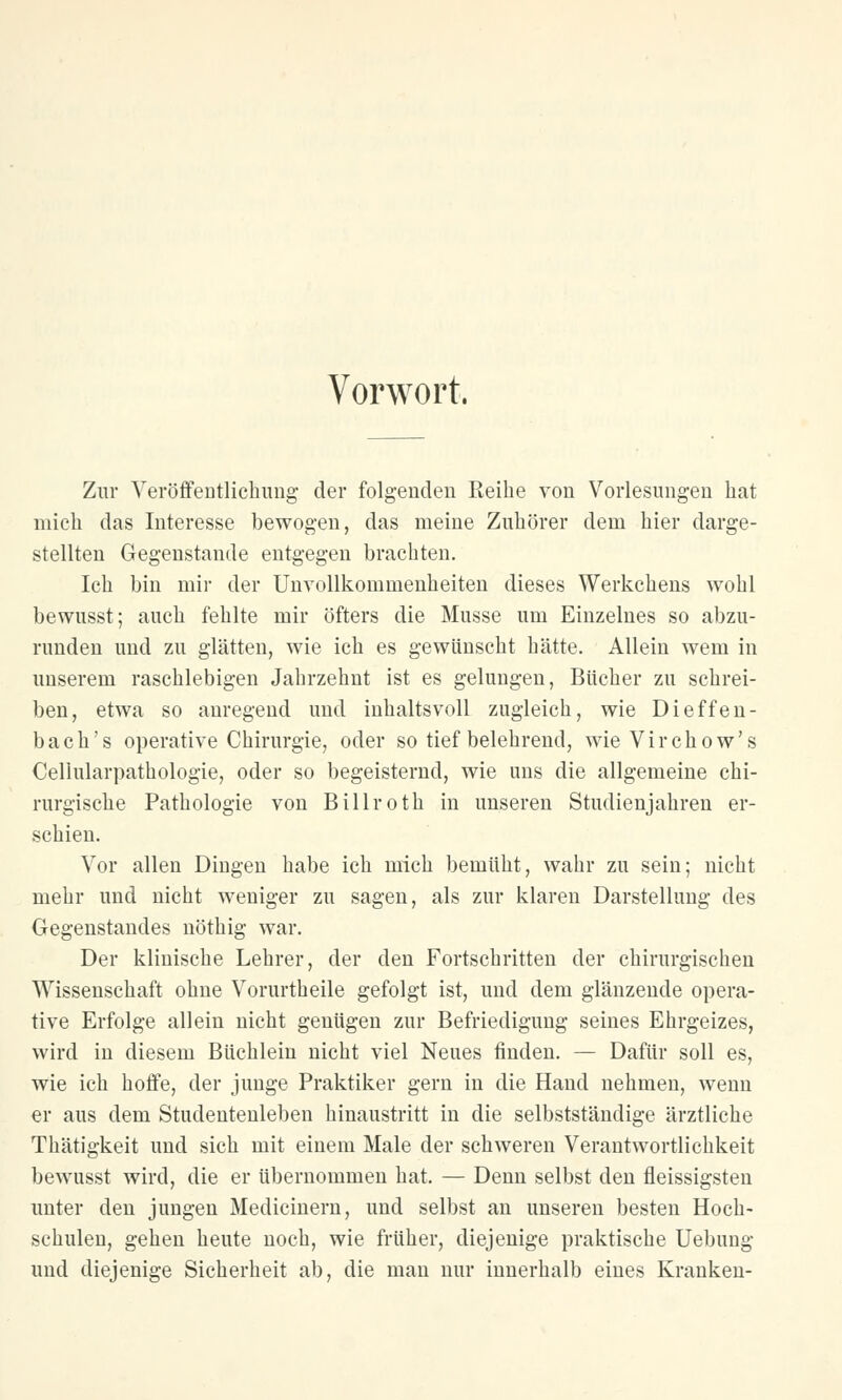 Vorwort. Zur Veröffentlichung der folgenden Reihe von Vorlesungen hat mich das Interesse bewogen, das meine Zuhörer dem hier darge- stellten Gegenstande entgegen brachten. Ich bin mir der Unvollkommenheiten dieses Werkchens wohl bewusst; auch fehlte mir öfters die Müsse um Einzelnes so abzu- runden und zu glätten, wie ich es gewünscht hätte. Allein wem in unserem raschlebigen Jahrzehnt ist es gelungen, Bücher zu schrei- ben, etwa so anregend und inhaltsvoll zugleich, wie Dieffen- bach's operative Chirurgie, oder so tief belehrend, wieVirchow's Cellularpathologie, oder so begeisternd, wie uns die allgemeine chi- rurgische Pathologie von Billroth in unseren Studienjahren er- schien. Vor allen Dingen habe ich mich bemüht, wahr zu sein; nicht mehr und nicht weniger zu sagen, als zur klaren Darstellung des Gegenstandes nöthig war. Der klinische Lehrer, der den Fortschritten der chirurgischen Wissenschaft ohne Vorurtheile gefolgt ist, und dem glänzende opera- tive Erfolge allein nicht genügen zur Befriedigung seines Ehrgeizes, wird in diesem Büchlein nicht viel Neues finden. — Dafür soll es, wie ich hoffe, der junge Praktiker gern in die Hand nehmen, wenn er aus dem Studentenleben hinaustritt in die selbstständige ärztliche Thätigkeit und sich mit einem Male der schweren Verantwortlichkeit bewusst wird, die er übernommen hat. — Denn selbst den fleissigsten unter den jungen Medicinern, und selbst an unseren besten Hoch- schulen, gehen heute noch, wie früher, diejenige praktische Uebung und diejenige Sicherheit ab, die man nur innerhalb eines Kranken-