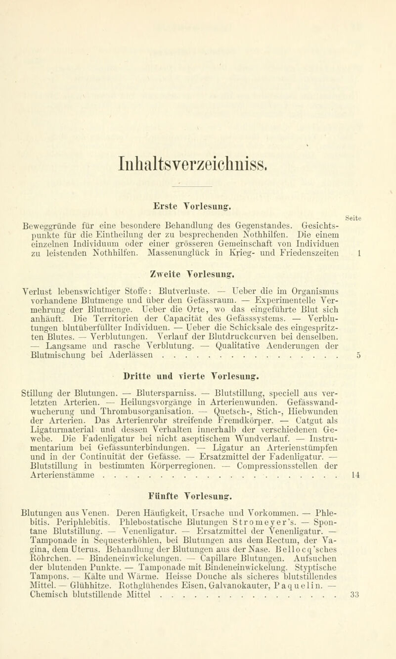 Inhaltsverzeichnis«. Erste Vorlesung1. Seite Beweggründe für eine besondere Behandlung des Gegenstandes. Gesichts- punkte für die Eintheilung der zu besprechenden Nothhilfen. Die einem einzehien Individuum oder einer grösseren Gemeinschaft von Individuen zu leistenden Nothhilfen. Massenunglück in Krieg- und Friedenszeiten 1 Zweite Vorlesung-, Verlust lebenswichtiger Stoffe: Blutverluste. — lieber die im Organismus vorhandene Blutmenge und über den Gefässraum. — Experimentelle Ver- mehrung der Blutmenge. Ueber die Orte, wo das eingeführte Blut sich anhäuft. Die Territorien der Capacität des Gefässsystems. — Verblu- tungen blutüberfüllter Individuen. — Ueber die Schicksale des eingespritz- ten Blutes. — Verblutungen. Verlauf der Blutdruckcurven bei denselben. — Langsame und rasche Verblutung. — Qualitative Aenderungen der Blutmischung bei Aderlässen 5 Dritte und vierte Vorlesung. Stillung der Blutungen. — Blutersparniss. — Blutstillung, speciell aus ver- letzten Arterien. — Heilungsvorgänge in Arterienwunden. Gefässwand- wucherung und Thrombusorganisation. — Quetsch-, Stich-, Hiebwunden der Arterien. Das Arterienrohr streifende Fremdkörper. — Catgut als Ligaturmaterial und dessen Verhalten innerhalb der verschiedenen Ge- webe. Die Fadenligatur bei nicht aseptischem Wundverlauf. — Instru- mentarium bei Gefässunterbindungen. — Ligatur an Arterienstümpfen und in der Continuität der Gefässe. — Ersatzmittel der Fadenligatur. — Blutstillung in bestimmten Körperregionen. — Compressionsstellen der Arterienstämme U Fünfte Vorlesung. Blutungen aus Venen. Deren Häufigkeit, Ursache und Vorkommen. — Phle- bitis. Periphlebitis. Phlebostatische Blutungen Stromeyer's. — Spon- tane Blutstillung. — Venenligatur. — Ersatzmittel der Venenligatur. — Tamponade in Sequesterhöhlen, bei Blutungen aus dem Kectum, der Va- gina, dem Uterus. Behandlung der Blutungen aus der Nase. Bellocq'sches Röhrchen. — Bindeneinwickelungen. — Capillare Blutungen. Aufsuchen der blutenden Punkte. — Tamponade mit Bindeneinwickelung. Styptische Tampons. — Kälte und Wärme. Heisse Douche als sicheres blutstillendes Mittel. — Glühhitze. Rothglühendes Eisen, Galvanokauter. Paquelin. — Chemisch blutstillende Mittel 33