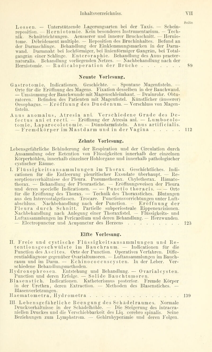 Seito Los seil. — Unterstützende Lagerungsarten bei der Taxis. — Schein- reposition. — Herniotomie. Kein besonderes Instrumentarium. — Tech- nik. Schnittrichtungen. Aeusserer und innerer Bruchschnitt. — Hemio- torue. Debridement multiple. -- Reposition des Bruchinhaltes. Befund an der Darmschlinge. Behandlung der Einklemmungsmarken in der Darm- wand. Darmnaht bei lochförmiger, bei linienförmiger Gangrän, bei Total- gangran einer Schlinge. Enterorapbie. Behandlung des Anus praeter- naturalis. Behandlung vorliegenden Netzes. — Nachbehandlung nach der Herniotomie. — Radicaloperation der Brüche 69 Neunte Vorlesung. Gastrotomie. Indicationen. Geschichte. -- Spontane Magenfisteln. - Orte für die Eröffnung des Magens. Fixation desselben in der Bauchwand. — Umsäumung der Bauchwunde mit Magenschleimhaut. — Drainrohr. Obtu- ratoren. Befinden des Patienten mit Magenfistel. Künstlicher (äusserer) Oesophagus. — Eröffnung des Duodenum. — Verschluss von Magen - fistcln. Anus anomalus, Atresia ani. Verschiedene Grade des De- fectus ani et r e c t i. — Eröffnung der Atresia ani. — Lumbocolo- tomie, Laparocolotomie. — Dünndarmfisteln. Anus artificialis. — Fremdkörper imMastdarm und in der Vagina 112 Zehnte Vorlesung. Lebensgefährliche Behinderung der Respiration und der Circulation durch Ansammlung oder Retention von Flüssigkeiten innerhalb der einzelnen Körperhöhlen, innerhalb einzelner Hohlorgane und innerhalb pathologischer cystischer Räume. I. Flüssigkeitsansammlungen im Thorax. Geschichtliches. Indi- cationen für die Entleerung pleuritischer Exsudate überhaupt. — Re- sorptionsverhältnisse der Pleura. Pneumothorax. Chylothorax. Hämato- thorax. — Behandlung der Pleurastiche. — Eröffnungsweisen der Pleura und deren specielle Indicationen. Punctio thoracis. Orte für die Eröffnung des Thorax. — Technik des Thoraxstiches. Blutungen aus den Intercostalgefässen. Trocare. Punctionsvorrichtungen unter Luft- abschluss. Nachbehandlung nach der Punction. - Eröffnung der Pleura durch Schnitt. Partielle subperiosteale Rippenexcisionen. Nachbehandlung nach Anlegung einer Thoraxfistel. — Flüssigkeits- und Luftansammlungen im Pericardium und deren Behandlung. — Herzwunden. — Electropunctur und Acupunctur des Herzens 123 Elfte Torlesung. IL Freie und cystische Flüssigkeitsansammlungen und Re- tentionsgeschwülste im Bauchraum. — Indicationen für die Punction des As cit es. Orte der Punction. Operatives Verfahren. Diffe- rentialdiagnose gegenüber Ovarialtumoren. — Luftansammlungen im Bauch- raum und im Darm. — Echinococcuscysten. In der Leber. Ver- schiedene Behandlungsmethoden. Hydronephrosen. Entstehung und Behandlung. — 0varialcysten. Punction und deren Erfolge. — Solide Bauchtumoren. Blasen stich. Indicationen. Katheterismus posterior. Fremde Körper in der Urethra, deren Extraction. — Methoden des Blasenstiches. — Blasen Verletzungen. Haematometra, Hydrometra 139 III Lebensgefährliche Beengung des Schädelraumes. Normale Druckverhältnisse in der Schädelhöhle. -- Die Steigerung des intracra- niellen Druckes und die Verschiebbarkeit des Liq. cerebro spinalis. Seine Beziehungen zum Lymphstrom. — Gehirnhyperämie und deren Folgen.