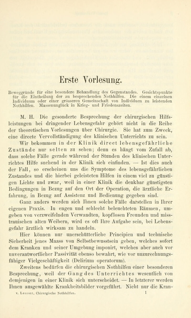 Beweggründe für eine besondere Behandlung des Gegenstandes. Gesichtspunkte für die Eintheilung der zu besprechenden Nothhilfen. Die einem einzelnen Individuum oder einer grösseren Gemeinschaft von Individuen zu leistenden Nothhilfen. Massenunglück in Krieg- und Friedenszeiten. M. H. Die gesonderte Besprechung der chirurgischen Hilfs- leistungen bei dringender Lebensgefahr gehört nicht in die Reihe der theoretischen Vorlesungen über Chirurgie. Sie hat zum Zweck, eine directe Vervollständigung des klinischen Unterrichts zu sein. Wir bekommen in der Klinik direct lebensgefährliche Zustände nur selten zu sehen; denn es hängt vom Zufall ab, dass solche Fälle gerade während der Stunden des klinischen Unter- richtes Hilfe suchend in der Klinik sich einfinden. — Ist dies auch der Fall, so erscheinen uns die Symptome des lebensgefährlichen Zustandes und die hierbei geleisteten Hilfen in einem viel zu günsti- gen Lichte und zwar, weil in einer Kliuik die denkbar günstigsten Bedingungen in Bezug auf den Ort der Operation, die ärztliche Er- fahrung, in Bezug auf Assistenz und Bedienung gegeben sind. Ganz anders werden sich Ihnen solche Fälle darstellen in Ihrer eigenen Praxis. In engen und schlecht beleuchteten Räumen, um- geben von verzweifelnden Verwandten, kopflosen Freunden und miss- trauischen alten Weibern, wird es oft Ihre Aufgabe sein, bei Lebens- gefahr ärztlich wirksam zu handeln. Hier können nur unerschütterliche Principien und technische Sicherheit jenes Maass von Selbstbewusstsein geben, welches sofort dem Kranken und seiner Umgebung imponirt, welches aber auch vor unverantwortlicher Passivität ebenso bewahrt, wie vor unzurechnungs- fähiger Vielgeschäftigkeit (Delirium operatorum). Zweitens bedürfen die chirurgischen Nothhilfen einer besonderen Besprechung, weil der Gang des Unterrichtes wesentlich von demjenigen in einer Klinik sich unterscheidet. — In letzterer werden Ihnen ausgewählte Krankheitsbilder vorgeführt. Nicht nur die Kran-