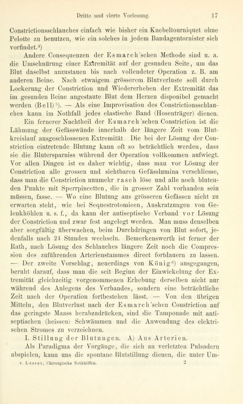 Constrictionsschlauches einfach wie bisher ein Knebeltourniquet ohne Pelotte zu benutzen, wie ein solches in jedem Bandagentornister sich vorfindet.4) Andere Consequenzen der Esmarch'sehen Methode sind u. a. die Umschnürung einer Extremität auf der gesunden Seite, um das Blut daselbst anzustauen bis nach vollendeter Operation z. B. am anderen Beine. Nach etwaigem grösserem Blutverluste soll durch Lockerung der Constriction und Wiedererheben der Extremität das im gesunden Beine angestaute Blut dem Herzen disponibel gemacht werden (Bell)5). — Als eine Improvisation des Coustrictionsschlau- ches kann im Nothfall jedes elastische Band (Hosenträger) dienen. Ein fernerer Nachtheil der Esmarch'sehen Constriction ist die Lähmung der Gefässwände innerhalb der längere Zeit vom Blut- kreislauf ausgeschlossenen Extremität. Die bei der Lösung der Con- striction eintretende Blutung kann oft so beträchtlich werden, dass sie die Blutersparniss während der Operation vollkommen aufwiegt. Vor allen Dingen ist es daher wichtig, dass man vor Lösung der Constriction alle grossen und sichtbaren Gefässlumina verschliesse, dass man die Constriction nunmehr rasch löse und alle noch bluten- den Punkte mit Sperrpincetten, die in grosser Zahl vorhanden sein müssen, fasse. — Wo eine Blutung aus grösseren Gefässen nicht zu erwarten steht, wie bei Sequestrotomieen, Auskratzungen von Ge- lenkhöhlen u. s. f., da kann der antiseptische Verband vor Lösung der Constriction und zwar fest angelegt werden. Man muss denselben aber sorgfältig überwachen, beim Durchdringen von Blut sofort, je- denfalls nach 24 Stunden wechseln. Bemerkenswerth ist ferner der Rath, nach Lösung des Schlauches längere Zeit noch die Compres- sion des zuführenden Arterienstammes direct fortdauern zu lassen. — Der zweite Vorschlag, neuerdings von König6) ausgegangen, beruht darauf, dass man die seit Beginn der Einwickelung der Ex- tremität gleichzeitig vorgenommenen Erhebung derselben nicht nur während des Anlegens des Verbandes, sondern eine beträchtliche Zeit nach der Operation fortbestehen lässt. — Von den übrigen Mitteln, den Blutverlust nach der Esmarch'sehen Constriction auf das geringste Maass herabzudrücken, sind die Tamponade mit anti- septischen (heissen) Schwämmen und die Anwendung des elektri- schen Stromes zu verzeichnen. I. Stillung der Blutungen. A) Aus Arterien. Als Paradigma der Vorgänge, die sich an verletzten Pulsadern abspielen, kann uns die spontane Blutstillung dienen, die unter Um- y. Lesser, Chirurgische Nothhilfen. 2