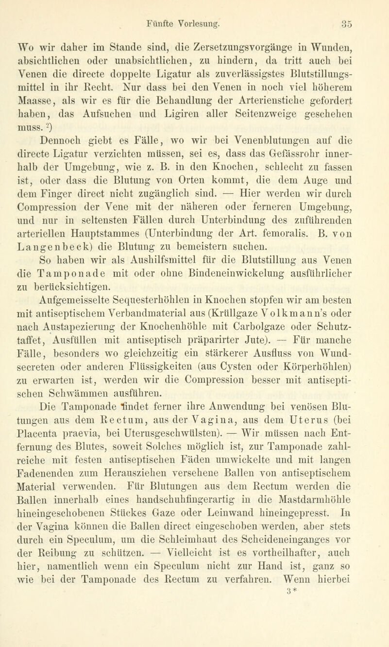 Wo wir daher im Stande sind, die Zersetzungsvorgänge in Wunden, absichtlichen oder unabsichtlichen, zu hindern, da tritt auch bei Venen die directe doppelte Ligatur als zuverlässigstes Blutstillungs- mittel in ihr Recht. Nur dass bei den Venen in noch viel höherem Maasse, als wir es für die Behandlung der Arterienstiche gefordert haben, das Aufsuchen und Ligiren aller Seitenzweige geschehen muss.2) Dennoch giebt es Fälle, wo wir bei Venenblutungen auf die directe Ligatur verzichten müssen, sei es, dass das Gefässrohr inner- halb der Umgebung, wie z. B. in den Knochen, schlecht zu fassen ist, oder dass die Blutung von Orten kommt, die dem Auge und dem Finger direct nicht zugänglich sind. — Hier werden wir durch Compression der Vene mit der näheren oder ferneren Umgebung, und nur in seltensten Fällen durch Unterbindung des zuführenden arteriellen Hauptstammes (Unterbindung der Art. femoralis. B. von Langenbeck) die Blutung zu bemeistern suchen. So haben wir als Aushilfsmittel für die Blutstillung aus Venen die Tampon ade mit oder ohne Bindeneinwickelung ausführlicher zu berücksichtigen. Aufgemeisselte Sequesterhöhlen in Knochen stopfen wir am besten mit antiseptischem Verbandmaterial aus (Krüllgaze Volkmann's oder nach Austapezierung der Knochenhöhle mit Carbolgaze oder Schutz- taffet, Ausfüllen mit antiseptisch präparirter Jute). — Für manche Fälle, besonders wo gleichzeitig ein stärkerer Ausfluss von Wund- secreten oder anderen Flüssigkeiten (aus Cysten oder Körperhöhlen) zu erwarten ist, werden wir die Compression besser mit antisepti- schen Schwämmen ausführen. Die Tamponade Qndet ferner ihre Anwendung bei venösen Blu- tungen aus dem Rectum, aus der Vagina, aus dem Uterus (bei Placenta praevia, bei Uterusgeschwülsten). — Wir müssen nach Ent- fernung des Blutes, soweit Solches möglich ist, zur Tamponade zahl- reiche mit festen antiseptischen Fäden umwickelte und mit langen Fadenenden zum Herausziehen versehene Ballen von antiseptischem Material verwenden. Für Blutungen aus dem Rectum werden die Ballen innerhalb eines handschuhfingerartig in die Mastdarmhöhle hineingeschobenen Stückes Gaze oder Leinwand hineingepresst. In der Vagina können die Ballen direct eingeschoben werden, aber stets durch ein Speculum, um die Schleimhaut des Scheideneinganges vor der Reibung zu schützen. — Vielleicht ist es vorteilhafter, auch hier, namentlich wenn ein Speculum nicht zur Hand ist, ganz so wie bei der Tamponade des Rectum zu verfahren. Wenn hierbei 3*