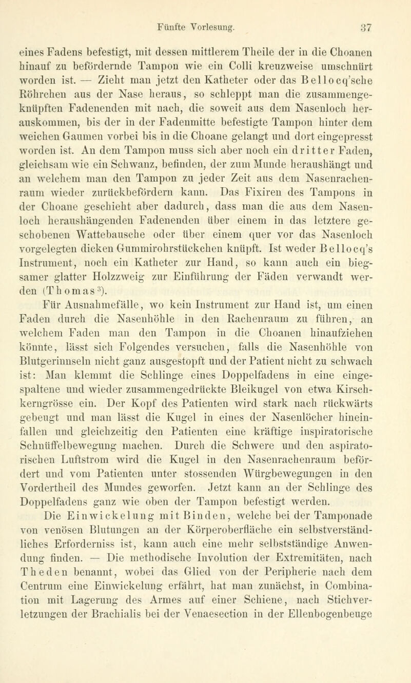 eines Fadens befestigt, mit dessen mittlerem Theile der in die Choanen hinauf zu befördernde Tampon wie ein Colli kreuzweise umschnürt worden ist. — Zieht man jetzt den Katheter oder das Bellocq'sche Röhrchen aus der Nase heraus, so schleppt man die zusammenge- knüpften Fadenenden mit nach, die soweit aus dem Nasenloch her- auskommen, bis der in der Fadenmitte befestigte Tampon hinter dem weichen Gaumen vorbei bis in die Choane gelangt und dort eingepresst worden ist. An dem Tampon muss sich aber noch ein dritter Faden, gleichsam wie ein Schwanz, befinden, der zum Munde heraushängt und an welchem man den Tampon zu jeder Zeit aus dem Nasenrachen- raum wieder zurückbefördern kann. Das Fixiren des Tampons in der Choane geschieht aber dadurch, dass man die aus dem Nasen- loch heraushängenden Fadenenden über einem in das letztere ge- schobenen Wattebausche oder über einem quer vor das Nasenloch vorgelegten dicken Gummirohrstückchen knüpft. Ist weder Bellocq's Instrument, noch ein Katheter zur Hand, so kann auch ein bieg- samer glatter Holzzweig zur Einführung der Fäden verwandt wer- den (Thomas 3). Für Ausnahmefälle, wo kein Instrument zur Hand ist, um einen Faden durch die Nasenhöhle in den Rachenraum zu führen, an welchem Faden man den Tampon in die Choanen hinaufziehen könnte, lässt sich Folgendes versuchen, falls die Nasenhöhle von Blutgerinnseln nicht ganz ausgestopft und der Patient nicht zu schwach ist: Man klemmt die Schlinge eines Doppelfadens in eine einge- spaltene und wieder zusammengedrückte Bleikugel von etwa Kirsch- kerngrösse ein. Der Kopf des Patienten wird stark nach rückwärts gebeugt und man lässt die Kugel in eines der Nasenlöcher hinein- fallen und gleichzeitig den Patienten eine kräftige inspiratorische Schnüffelbewegung machen. Durch die Schwere und den aspirato- rischen Luftstrom wird die Kugel in den Nasenrachenraum beför- dert und vom Patienten unter stossenden Würgbewegungen in den Vordertheil des Mundes geworfen. Jetzt kann an der Schlinge des Doppelfadens ganz wie oben der Tampon befestigt werden. Die Einwickelung mit Binden, welche bei der Tamponade von venösen Blutungen an der Körperoberfläche ein selbstverständ- liches Erforderniss ist, kann auch eine mehr selbstständige Anwen- dung finden. — Die methodische Involution der Extremitäten, nach T h e d e n benannt, wobei das Glied von der Peripherie nach dem Centrum eine Einwickelung erfährt, hat man zunächst, in Combina- tion mit Lagerung des Armes auf einer Schiene, nach Stichver- letzungen der Brachialis bei der Venaesection in der Ellenbogenbeuge