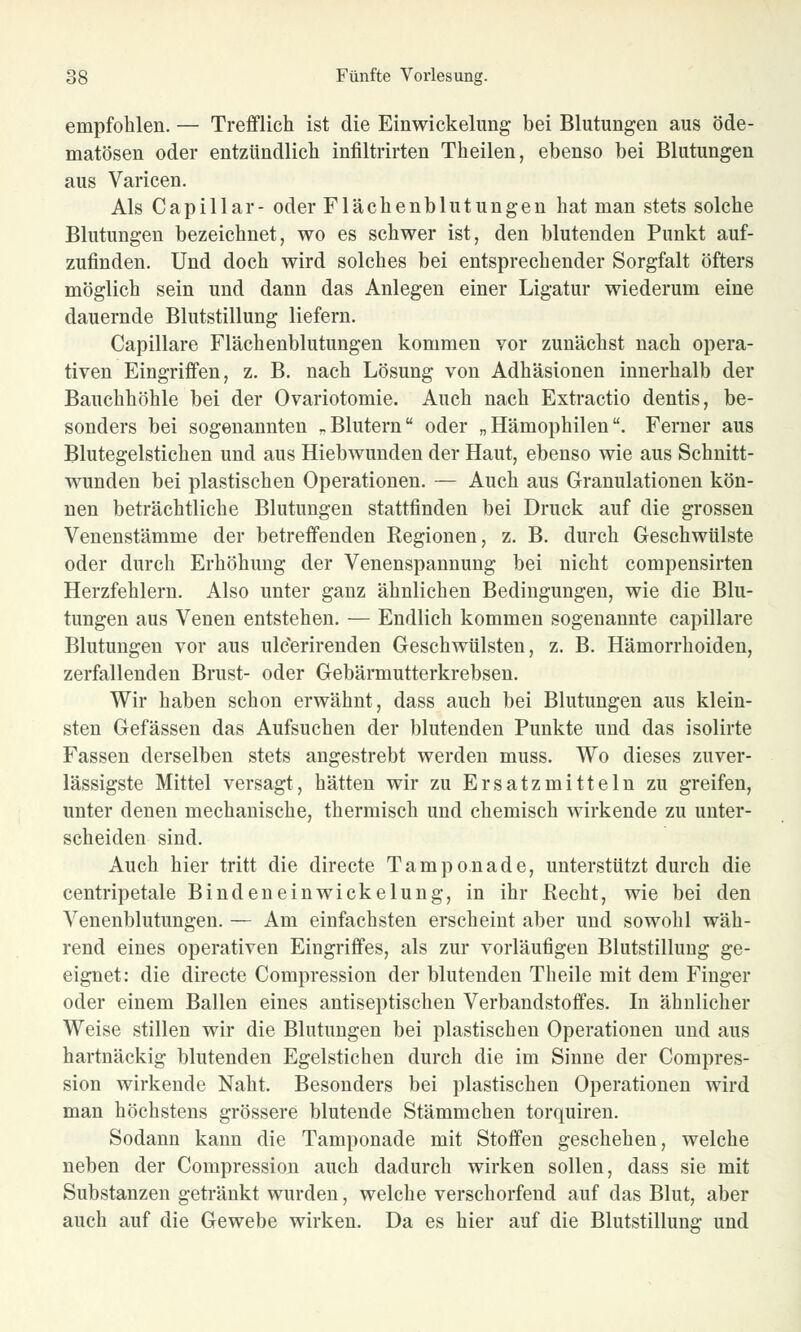 empfohlen. — Trefflich ist die Einwickelung bei Blutungen aus öde- matösen oder entzündlich infiltrirten Theilen, ebenso bei Blutungen aus Varicen. Als Capillar- oder Flächenblutungen hat man stets solche Blutungen bezeichnet, wo es schwer ist, den blutenden Punkt auf- zufinden. Und doch wird solches bei entsprechender Sorgfalt öfters möglich sein und dann das Anlegen einer Ligatur wiederum eine dauernde Blutstillung liefern. Capillare Flächenblutungen kommen vor zunächst nach opera- tiven Eingriffen, z. B. nach Lösung von Adhäsionen innerhalb der Bauchhöhle bei der Ovariotomie. Auch nach Extractio dentis, be- sonders bei sogenannten „Blutern oder „Hämophilen. Ferner aus Blutegelstichen und aus Hiebwunden der Haut, ebenso wie aus Schnitt- wunden bei plastischen Operationen. — Auch aus Granulationen kön- nen beträchtliche Blutungen stattfinden bei Druck auf die grossen Venenstämme der betreffenden Regionen, z. B. durch Geschwülste oder durch Erhöhung der Venenspannung bei nicht compensirten Herzfehlern. Also unter ganz ähnlichen Bedingungen, wie die Blu- tungen aus Venen entstehen. — Endlich kommen sogenannte capillare Blutungen vor aus ulc'erirenden Geschwülsten, z. B. Hämorrhoiden, zerfallenden Brust- oder Gebärmutterkrebsen. Wir haben schon erwähnt, dass auch bei Blutungen aus klein- sten Gefässen das Aufsuchen der blutenden Punkte und das isolirte Fassen derselben stets angestrebt werden muss. Wo dieses zuver- lässigste Mittel versagt, hätten wir zu Ersatzmitteln zu greifen, unter denen mechanische, thermisch und chemisch wirkende zu unter- scheiden sind. Auch hier tritt die directe Tamponade, unterstützt durch die centripetale Bindeneinwickelung, in ihr Recht, wie bei den Venenblutungen. — Am einfachsten erscheint aber und sowohl wäh- rend eines operativen Eingriffes, als zur vorläufigen Blutstillung ge- eignet: die directe Compression der blutenden Theile mit dem Finger oder einem Ballen eines antiseptischen Verbandstoffes. In ähnlicher Weise stillen wir die Blutungen bei plastischen Operationen und aus hartnäckig blutenden Egelstichen durch die im Sinne der Compres- sion wirkende Naht. Besonders bei plastischen Operationen wird man höchstens grössere blutende Stämmchen torquiren. Sodann kann die Tamponade mit Stoffen geschehen, welche neben der Compression auch dadurch wirken sollen, dass sie mit Substanzen getränkt wurden, welche verschorfend auf das Blut, aber auch auf die Gewebe wirken. Da es hier auf die Blutstillung und