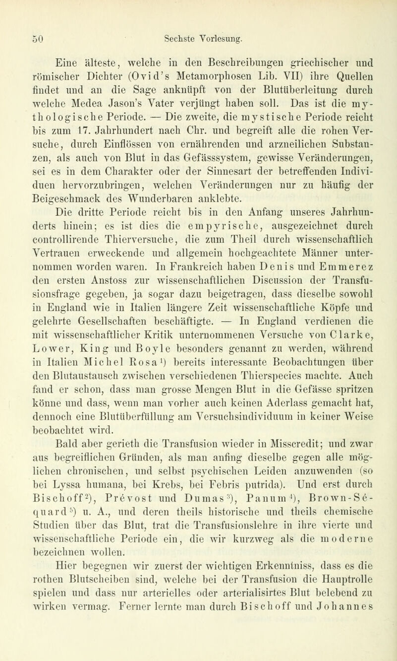 Eine älteste, welche in den Beschreibungen griechischer und römischer Dichter (Ovid's Metamorphosen Lib. VII) ihre Quellen findet und an die Sage anknüpft von der Blutüberleitung durch welche Medea Jason's Vater verjüngt haben soll. Das ist die my- thologische Periode. — Die zweite, die mystische Periode reicht bis zum 17. Jahrhundert nach Chr. und begreift alle die rohen Ver- suche, durch Einflössen von ernährenden und arzneilichen Substan- zen, als auch von Blut in das Gefässsystem, gewisse Veränderungen, sei es in dem Charakter oder der Sinnesart der betreffenden Indivi- duen hervorzubringen, welchen Veränderungen nur zu häufig der Beigeschmack des Wunderbaren anklebte. Die dritte Periode reicht bis in den Anfang unseres Jahrhun- derts hinein; es ist dies die empyrische, ausgezeichnet durch controllirende Thierversuche, die zum Theil durch wissenschaftlich Vertrauen erweckende und allgemein hochgeachtete Männer unter- nommen worden waren. In Frankreich haben Denis und Emmerez den ersten Anstoss zur wissenschaftlichen Discussion der Transfu- sionsfrage gegeben, ja sogar dazu beigetragen, dass dieselbe sowohl in England wie in Italien längere Zeit wissenschaftliche Köpfe und gelehrte Gesellschaften beschäftigte. — In England verdienen die mit wissenschaftlicher Kritik unternommenen Versuche von Clarke, Lower, King und Boyle besonders genannt zu werden, während in Italien Michel Eosa1) bereits interessante Beobachtungen über den Blutaustausch zwischen verschiedenen Thierspecies machte. Auch fand er schon, dass man grosse Mengen Blut in die Gefässe spritzen könne und dass, wenn man vorher auch keinen Aderlass gemacht hat, dennoch eine Blutüberfüllung am Versuchsindividuum in keiner Weise beobachtet wird. Bald aber gerieth die Transfusion wieder in Misscredit; und zwar aus begreiflichen Gründen, als man anfing dieselbe gegen alle mög- lichen chronischen, und selbst psychischen Leiden anzuwenden (so bei Lyssa humana, bei Krebs, bei Febris putrida). Und erst durch Bischoff2), Prevost und Dumas3), Panum4), Brown-Se- quard5) u. A., und deren theils historische und theils chemische Studien über das Blut, trat die Transfusionslehre in ihre vierte und wissenschaftliche Periode ein, die wir kurzweg als die moderne bezeichnen wollen. Hier begegnen wir zuerst der wichtigen Erkenntniss, dass es die rothen Blutscheiben sind, welche bei der Transfusion die Hauptrolle spielen und dass nur arterielles oder arterialisirtes Blut belebend zu wirken vermag. Ferner lernte man durch Bisch off und Johannes