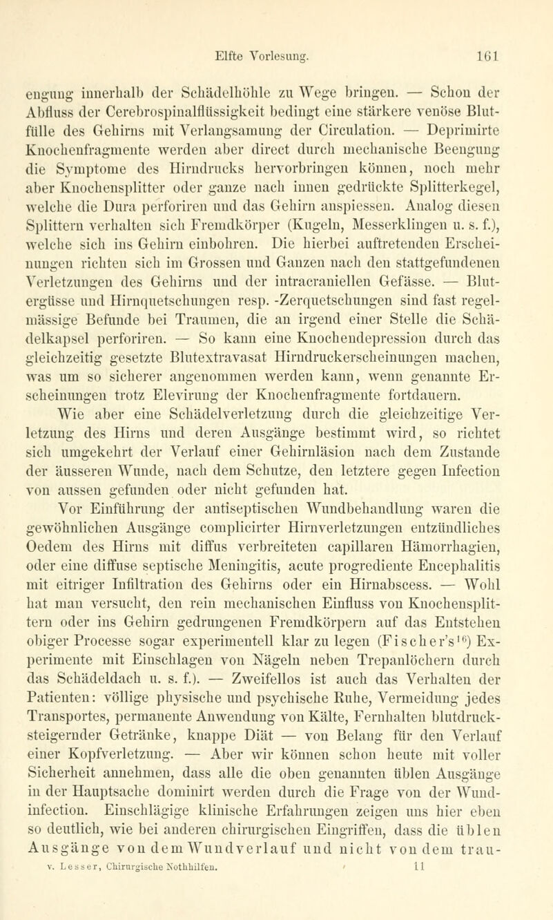 engung innerhalb der Schädelnöhle zu Wege bringen. — Schon der Abrluss der Cerebrospinalflüssigkeit bedingt eine stärkere venöse Blut- fülle des Gehirns mit Verlangsamung der Circulation. — Deprimirte Knochenfragmente werden aber direct durch mechanische Beengung die Symptome des Hirndrucks hervorbringen können, noch mehr aber Knochensplitter oder ganze nach innen gedrückte Splitterkegel, welche die Dura perforiren und das Gehirn anspiessen. Analog diesen Splittern verhalten sich Fremdkörper (Kugeln, Messerklingen u. s. f.), welche sich ins Gehirn einbohren. Die hierbei auftretenden Erschei- nungen richten sich im Grossen und Ganzen nach den stattgefundenen Verletzungen des Gehirns und der intracraniellen Gefässe. — Blut- ergüsse und Hirnquetschungen resp. -Zerquetschungen sind fast regel- mässige Befunde bei Traumen, die an irgend einer Stelle die Schä- delkapsel perforiren. — So kann eine Knochendepression durch das gleichzeitig gesetzte Blutextravasat Hirndruckerscheinungen machen, was um so sicherer angenommen werden kann, wenn genannte Er- scheinungen trotz Elevirung der Knochenfragmente fortdauern. Wie aber eine Schädelverletzung durch die gleichzeitige Ver- letzung des Hirns und deren Ausgänge bestimmt wird, so richtet sich umgekehrt der Verlauf einer Gehirnläsion nach dem Zustande der äusseren Wunde, nach dem Schutze, den letztere gegen Infection von aussen gefunden oder nicht gefunden hat. Vor Einführung der antiseptischen Wundbehandlung waren die gewöhnlichen Ausgänge complicirter Hirnverletzungen entzündliches Oedem des Hirns mit diffus verbreiteten capillaren Hämorrhagien, oder eine diffuse septische Meningitis, acute progrediente Encephalitis mit eitriger Infiltration des Gehirns oder ein Hirnabscess. — Wohl hat man versucht, den rein mechanischen Einfluss von Knochensplit- tern oder ins Gehirn gedrungenen Fremdkörpern auf das Entstehen obiger Processe sogar experimentell klar zu legen (F i s c h e r's'6) Ex- perimente mit Einschlagen von Nägeln neben Trepanlöchern durch das Schädeldach u. s. f.). — Zweifellos ist auch das Verhalten der Patienten: völlige physische und psychische Ruhe, Vermeidung jedes Transportes, permanente Anwendung von Kälte, Fernhalten blutdruck- steigernder Getränke, knappe Diät — von Belang für den Verlauf einer Kopfverletzung. — Aber wir können schon heute mit voller Sicherheit annehmen, dass alle die oben genannten üblen Ausgänge in der Hauptsache dominirt werden durch die Frage von der Wund- infection. Einschlägige klinische Erfahrungen zeigen uns hier eben so deutlich, wie bei anderen chirurgisclien Eingriffen, dass die üblen Ausgänge von dem Wundverlauf und nicht von dem trau- v. L e s s e r, Chirurgische Nothhilfeu. 11