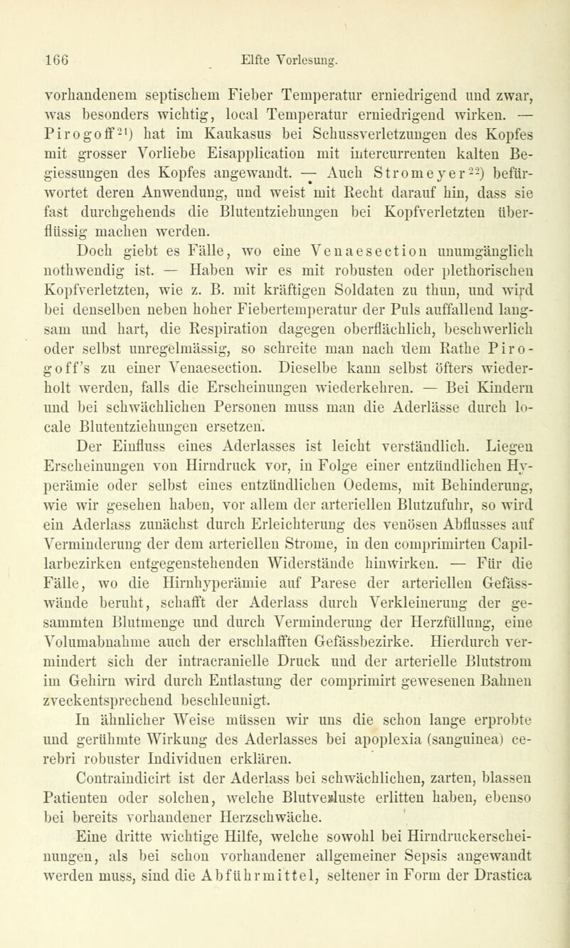 vorhandenem septischem Fieber Temperatur erniedrigend und zwar, was besonders wichtig, local Temperatur erniedrigend wirken. — Pirogoff21) hat im Kaukasus bei Schussverletzungen des Kopfes mit grosser Vorliebe Eisapplication mit intercurrenten kalten Be- giessungen des Kopfes angewandt. — Auch Stromeyer'22) befür- wortet deren Anwendung, und weist mit Recht darauf hin, dass sie fast durchgehends die Blutentziehungen bei Kopfverletzten über- flüssig machen werden. Doch giebt es Fälle, wo eine Venaesection unumgänglich nothwendig ist. — Haben wir es mit robusten oder plethorischeu Kopfverletzten, wie z. B. mit kräftigen Soldaten zu thun, und wird bei denselben neben hoher Fiebertemperatur der Puls auffallend laug- sam und hart, die Respiration dagegen oberflächlich, beschwerlich oder selbst unregelmässig, so schreite man nach tlem Rathe Piro- goff's zu einer Venaesection. Dieselbe kann selbst öfters wieder- holt werden, falls die Erscheinuugen wiederkehren. — Bei Kindern und bei schwächlichen Personen muss man die Aderlässe durch lo- cale Blutentziehungen ersetzen. Der Einfluss eines Aderlasses ist leicht verständlich. Liegen Erscheinungen von Hirndruck vor, in Folge einer entzündlichen Hy- perämie oder selbst eines entzündlichen Oedems, mit Behinderung, wie wir gesehen haben, vor allem der arteriellen Blutzufuhr, so wird ein Aderlass zunächst durch Erleichterung des venösen Abflusses auf Verminderung der dem arteriellen Strome, in den comprimirten Capil- larbezirken entgegenstehenden Widerstände hinwirken. — Für die Fälle, wo die Hirnhyperämie auf Parese der arteriellen Gefäss- wände beruht, schafft der Aderlass durch Verkleinerung der ge- summten Blutmenge und durch Verminderung der Herzfüllung, eine Volumabnahme auch der erschlafften Gefässbezirke. Hierdurch ver- mindert sich der intracranielle Druck und der arterielle Blutstrom im Gehirn wird durch Entlastung der comprimirt gewesenen Bahnen zveckentsprechend beschleunigt. In ähnlicher Weise müssen wir uns die schon lange erprobte und gerühmte Wirkung des Aderlasses bei apoplexia (sanguinea) ce- rebri robuster Individuen erklären. Contraindicirt ist der Aderlass bei schwächlichen, zarten, blassen Patienten oder solchen, welche Blutvexluste erlitten haben, ebenso bei bereits vorhandener Herzschwäche. Eine dritte wichtige Hilfe, welche sowohl bei Hirndruckerschei- nungen, als bei schon vorhandener allgemeiner Sepsis angewandt werden muss, sind die Abführmittel, seltener in Form der Drastica